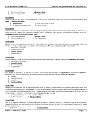CENCAP ISELA GUERRERO Correo: iselaguerreropacheco@yahoo.es
Celular : RPC 932717929 Página 15
A. Operaciones Formales C. Sensorio - Motor
B. Operaciones Concretas D. Pre – Operacional
Situación 76
Asimismo, en esta otra etapa los niños aprenden a coordinar las experiencias sensoriales con la actividad física motora, se le
llama:”La conquista del objeto”.
A. Sesoriomotora C. De las operaciones formales
B. De las operaciones concretas D. Preoperacional
Situación 77
Al finalizar esteperiodo, seadquiere la capacidad de representación, esto es el concepto de constancia del objeto, es decir busca el
objeto escondido, sabe que esta presente aunque no lo tenga a simple vista, por lo que hace una representación mental del mis mo.
Con esta descripción hacemos referencia a la etapa:
A. Operaciones Formales C. Sensorio - Motor
B. Operaciones Concretas D. Pre – Operacional
Situación 78
¡Quiero helado! anuncia Juanita, una niña de 4 años, cuando esta sofocada por el calor en el patio, quien recuerda al helado, su
frialdad y su sabor y lo busca de manera deliberada. Nos estamos refiriendo al uso de la capacidad denominada:
A. Permanencia del objeto
B. Inferencia transitiva
C. Función Simbólica
D. Juego Simbólico
Situación 79
Cuando Ana simula tomar la presión sanguínea de Manuel, demuestra un logro cognitivo importante. Nos estamos refiriendo a:
A. Permanencia del objeto
B. Imitación diferida
C. Función Simbólica
D. Juego Simbólico
Situación 80
Para Piaget, el lenguaje no es más que una de las posibilidades de representar un significado por medio de un significante.
Entendida como la capacidad humana de representarse mentalmente la realidad. A este proceso se le denomina:
A. El juego.
B. Imitación diferida
C. Imitación
D. Función simbólica
Situación 81
Se hace más frecuente cada año del periodo pre-operacional. Un niño de 2 años puede utilizar un objeto (como osito de felpa) para
simbolizarotro (como su mamá). A medida que los niños sehacen mayores, simulan una serie de hechos, como ir de compras, jugar
a la casita,o jugarán al doctor y harán que mamá y papá vayan al hospital, juegos que requieren la participación de otros ni ños, por
ejemplo, juegan a la tienda o a policías y ladrones. Este es un caso que muestra:
A. La Imitación diferida C. La función simbólica
B. La Descentración D. El juego simbólico
Situación 82
Ivan es un pequeño que expresa se comunica a través del juego, la imitación, el dibujo, la imaginación y en el mismo lenguaje
hablado. Es evidente que esta representando mentalmente sus experiencias a los que les atribuye un significado personal. A este
proceso se denomina…
A. Juego libre. C. Función simbólica
 