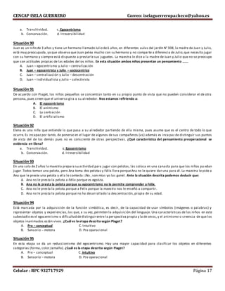 CENCAP ISELA GUERRERO Correo: iselaguerreropacheco@yahoo.es
Celular : RPC 932717929 Página 17
a. Transitividad. c. Egocentrismo
b. Conservación. d. Irreversibilidad
Situación 90
Juan es un niño de 3 años y tiene un hermano llamado Julio de6 años,en diferentes aulas del jardín N°308, la madre de Juan y Julio,
está muy preocupada, ya que observa que Juan pelea mucho con su hermano y no comparte a diferencia de Julio,que necesita jugar
con su hermano y siempre está dispuesto a prestarle sus juguetes. La maestra le dice a la madre de Juan y Julio que no se preocupe
que son actitudes propias de las edades de los niños. En esta situación ambos niños presentan un pensamiento …….
A. Juan – egocentrismo y Julio – centralización
B. Juan – egocentrista y Julio – sociocentrico
C. Juan – centralización y Julio – descentración
D. Juan – individualista y Julio – colectivista
Situación 91
De acuerdo con Piaget, los niños pequeños se concentran tanto en su propio punto de vista que no pueden considerar el de otra
persona, pues creen que el universo gira a su alrededor. Nos estamos refiriendo a:
A. El egocentrismo
B. El animismo
C. La centración
D. El artificialismo
Situación 92
Elena es una niña que entiende lo que pasa a su alrededor partiendo de ella misma, pues asume que es el centro de todo lo que
ocurre. Es incapaz por tanto, de ponerse en el lugar de algunos de sus compañeros (as) además es inca paz de distinguir sus puntos
de vista del de los demás pues no es consciente de otras perspectivas. ¿Qué característica del pensamiento preoperacional se
evidencia en Elena?
a. Transitividad. c. Egocentrismo
b. Conservación. d. Irreversibilidad
Situación 93
En una sala de2 años la maestra prepara su actividad para jugar con pelotas, las coloca en una canasta para que los niños pu edan
jugar.Todos toman una pelota, pero Ana toma dos pelotas y Félix llora porqueAna no le quiere dar una para él. La maestra le pide a
Ana que le preste una pelota y ella le contesta: ¡No , son mías yo las gané!. Ante la situación descrita podemos deducir que:
A. Ana no le presta la pelota a Félix porque es egoísta.
B. Ana no le presta la pelota porque su egocentrismo no le permite comprender a Félix.
C. Ana no le presta la pelota porque a Felix porque la maestra nos le enseñó a compartir.
D. Ana no le presta la pelota porque no ha desarrollado la descentración, propia de su edad.
Situación 94
Está marcada por la adquisición de la función simbólica, es decir, de la capacidad de usar símbolos (imágenes o palabras) y
representar objetos y experiencias, las que, a su vez, permiten la adquisición del lenguaje. Una características de los niños en este
subestadio es el egocentrismo o dificultad dedistinguirentre la perspectiva propia y la de otros, y el animismo o creencia de que los
objetos inanimados están vivos. ¿Cuál es la etapa descrita según Piaget?
A. Pre – conceptual C. Intuitivo
B. Sensorio – motora D. Pre operacional
Situación 95
En esta etapa se da un reduccionismo del egocentrismo. Hay una mayor capacidad para clasificar los objetos en diferentes
categorías (forma, color,tamaño). ¿Cuál es la etapa descrita según Piaget?
A. Pre – conceptual C. Intuitivo
B. Sensorio – motora D. Pre operacional
 
