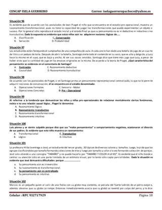 CENCAP ISELA GUERRERO Correo: iselaguerreropacheco@yahoo.es
Celular : RPC 932717929 Página 18
Situación 96
Es evidente que de acuerdo con los postulados de Jean Piaget el niño que se encuentra en el estadio pre-operacional, muestra un
razonamiento transformacional, pues no tiene la capacidad de juzgar las transformaciones que puede experimentar un objeto o
suceso. Por lo general sólo reproduce el estado inicial y el estado final ya que su pensamiento no es ni deductivo ni inductivo s ino
transductivo. Dado lo expuesto es evidente que estos niños aún no adquieren nociones lógicas de…..
A. Clasificación C. Conservación
B. Seriación D. Probabilidad
Situación 97
Los estudiantes están festejando el cumpleaños de una compañera de aula.A cada uno le han dado una botella de jugo de un cua rto
de litro y un pedazo de torta. Después de abrir la botella, Santiago vierte todo el contenido en su vaso, que es alto y delga do, y Lucy
hace lo mismo en el suyo, que es bajo y ancho. Al ver sus vasos servidos, Santiago dice que tiene más jugo que Lucy, a pesar de
haber visto que la cantidad de jugo en los envases originales es la misma. De acuerdo a la teoría de Piaget, ¿Qué característica del
pensamiento se evidencia en el comentario de Santiago?
A. Centración C. Razonamiento deductivo
B. Causalidad D. Razonamiento transductivo
Situación 98
De acuerdo con los postulados de Piaget, si en Santiago prima un pensamiento representacional centralizado, lo que no le permite
adquirir nociones de conservación, él se encuentra en el estadio denominado:
A. Operaciones Formales C. Sensorio - Motor
B. Operaciones Concretas D. Pre – Operacional
Situación 99
Al referirse a la tendencia que demuestran los niños y niñas pre-operacionales de relacionar mentalmente ciertos fenómenos,
exista o no una relación causal lógica , Piaget lo denomina:
A. Razonamiento lógico
B. Razonamiento transductivo
C. Razonamiento transformacional
D. Razonamiento intuitivo
Situación 100
Luis piensa y se siente culpable porque dice que sus “malos pensamientos” o comportamiento negativos, ocasionaron el divorcio
de sus padres. Es evidente que este niño muestra un razonamiento:
A. Transformacional C. Transductivo
B. Lógico D. Intuitivo
Situación 101
La profesora Hilda leentrega a José, un estudiante del tercer grado; 30 lápices dediversos colores y tamaños. Luego, le pide que los
agrupe clasificándolospor tamaño formando colecciones de tríos y luego por tamaño y color a la vez formando colección de parejas.
José solo atiende a una consigna “TAMAÑO” y no puede hacerlo por “TAMAÑO Y COLOR A LA VEZ”. Es evidente que el niño tiende a
centrar su atención sólo en una parte limitada de un estímulo visual, por lo tanto sólo capta parcialidades. Dada la situación es
evidente que José demuestra dificultades porque ………………………
a. Su pensamiento aún es irreversible.
b. Su razonamiento es transformacional.
c. Su pensamiento aún es centralizado
d. Su pensamiento es intuitivo
Situación 102
Marcos es un pequeño quien al salir de una fiesta con su globo muy contento, se percata del fuerte ladrido de un perro ovejer o,
además observa que su globo se rompe. Entonces inmediatamente asocia que su globó se reventó por culpa del perro, y le dice
 