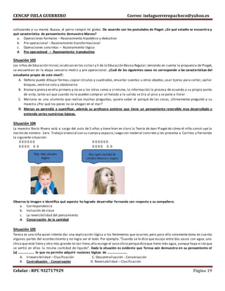 CENCAP ISELA GUERRERO Correo: iselaguerreropacheco@yahoo.es
Celular : RPC 932717929 Página 19
sollozando a su mamá: Buaaa, el perro rompió mi globo. De acuerdo con los postulados de Piaget. ¿En qué estadio se encuentra y
qué característica de pensamiento demuestra Marcos?
a. Operaciones formales – Razonamiento hipotético y deductivo
b. Pre operacional – Razonamiento transformacional
c. Operaciones concretas – Razonamiento lógico
d. Pre operacional – Razonamiento transductivo
Situación 103
Los niños de Educación Inicial,seubican en los ciclosI y II de la Educación Básica Regular; teniendo en cuenta la propuesta de Piaget,
se encuentran en la etapa sensorio motriz y pre operacional. ¿Cuál de los siguientes casos no corresponde a las características del
estudiante propio de este nivel?:
A. Stefano puede dibujar formas,copiar círculos y cuadrados, ensartar cuentas u otros objetos, usar tijeras para cortar, apilar
bloques, vestirse solo y abotonarse
B. Xiomara piensa en ella primero y no ve a los otros como a sí misma, la información la procesa de acuerdo a su propio punto
de vista, tanto así que cuando no le pueden comprar un helado a la salida se tira al piso y se pone a llorar
C. Mariana es una alumnita que realiza muchas preguntas, quiere saber el porqué de las cosas, últimamente preguntó a su
maestra ¿Por qué los peces no se ahogan en el mar?
D. Marcos ya aprendió a cuantificar, además su profesora sostiene que tiene un pensamiento reversible muy desarrollado y
entiende series numéricas básicas.
Situación 104
La maestra Rocío Rivera está a cargo del aula de 5 años y tiene bien en claro la Teoría de Jean Piaget de cómo el niño constr uye la
noción de número: 1ero. Trabajo vivencial con su cuerpo y espacio,luego con material concreto y les presenta a Carlitos y Fernanda
la siguiente situación:
0 0 0 0 0 0 0 0 0 0 0 0
0 0 0 0 0 0 0 0 0 0 0 0
Observa la imagen e identifica qué aspecto ha logrado desarrollar Fernanda con respecto a su compañero.
a. Correspondencia
b. Inclusión de clase
c. La reversibilidad del pensamiento
d. Conservación de la cantidad
Situación 105
Teresa es una niña quien intenta dar una explicación lógica a los fenómenos que ocurren; pero para ello solamente toma en cuenta
algunas partes del acontecimiento y no logra ver el todo. Por ejemplo: “Cuando se le dice que escoja entre dos vasos con agua; uno
chico que está lleno y otro más grande no tan lleno,ella escoge el vaso chico porquediceque tiene más agua, aunque haya vi sto que
se vertió en ellos la misma cantidad de líquido”. Dada la situación es evidente que Teresa aún demuestra en su pensamiento el
(a) ………………. lo que no permite adquirir nociones lógicas de ……………………
A. Irreversibilidad – Clasificación C. Descentralización - Conservación
B. Centralización - Conservación D. Reversabilidad – Clasificación
Hay más círculos
negros
Hay igual cantidad de
círculos blancos y negros
 