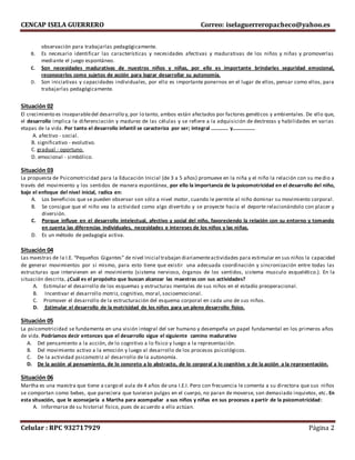 CENCAP ISELA GUERRERO Correo: iselaguerreropacheco@yahoo.es
Celular : RPC 932717929 Página 2
observación para trabajarlas pedagógicamente.
B. Es necesario identificar las características y necesidades afectivas y madurativas de los niños y niñas y promoverlas
mediante el juego espontáneo.
C. Son necesidades madurativas de nuestros niños y niñas, por ello es importante brindarles seguridad emocional,
reconocerlos como sujetos de acción para lograr desarrollar su autonomía.
D. Son iniciativas y capacidades individuales, por ello es importante ponernos en el lugar de ellos, pensar como ellos, para
trabajarlas pedagógicamente.
Situación 02
El crecimiento es inseparabledel desarrollo y,por lo tanto, ambos están afectados por factores genéticos y ambientales. De ello que,
el desarrollo implica la diferenciación y madurez de las células y se refiere a la adquisición de destrezas y habilidades en varias
etapas de la vida. Por tanto el desarrollo infantil se caracteriza por ser; integral …………. y……………..
A. afectivo - social.
B. significativo - evolutivo.
C. gradual - oportuno.
D. emocional - simbólico.
Situación 03
La propuesta de Psicomotricidad para la Educación Inicial (de 3 a 5 años) promueve en la niña y el niño la relación con su medio a
través del movimiento y los sentidos de manera espontánea, por ello la importancia de la psicomotricidad en el desarrollo del niño,
bajo el enfoque del nivel inicial, radica en:
A. Los beneficios que se pueden observar son sólo a nivel motor, cuando le permite al niño dominar su movimiento corporal.
B. Se consigue que el niño vea la actividad como algo divertido y se proyecte hacia el deporte relacionándolo con placer y
diversión.
C. Porque influye en el desarrollo intelectual, afectivo y social del niño, favoreciendo la relación con su entorno y tomando
en cuenta las diferencias individuales, necesidades e intereses de los niños y las niñas.
D. Es un método de pedagogía activa.
Situación 04
Las maestras de la I.E. “Pequeños Gigantes” de nivel Inicial trabajan diariamenteactividades para estimular en sus niños la capacidad
de generar movimientos por sí mismo, para esto tiene que existir una adecuada coordinación y sincronización entre todas las
estructuras que intervienen en el movimiento (sistema nervioso, órganos de los sentidos, sistema musculo esquelético.). En la
situación descrita, ¿Cuál es el propósito que buscan alcanzar las maestras con sus actividades?
A. Estimular el desarrollo de los esquemas y estructuras mentales de sus niños en el estadío preoperacional.
B. Incentivar el desarrollo motriz, cognitivo, moral, socioemocional.
C. Promover el desarrollo de la estructuración del esquema corporal en cada uno de sus niños.
D. Estimular el desarrollo de la motricidad de los niños para un pleno desarrollo físico.
Situación 05
La psicomotricidad se fundamenta en una visión integral del ser humano y desempeña un papel fundamental en los primeros años
de vida. Podríamos decir entonces que el desarrollo sigue el siguiente camino madurativo
A. Del pensamiento a la acción, de lo cognitivo a lo físico y luego a la representación.
B. Del movimiento activo a la emoción y luego al desarrollo de los procesos psicológicos.
C. De la actividad psicomotriz al desarrollo de la autonomía.
D. De la acción al pensamiento, de lo concreto a lo abstracto, de lo corporal a lo cognitivo y de la acción a la representación.
Situación 06
Martha es una maestra que tiene a cargo el aula de 4 años de una I.E.I. Pero con frecuencia le comenta a su directora que sus niños
se comportan como bebes, que pareciera que tuvieran pulgas en el cuerpo, no paran de moverse, son demasiado inquietos, etc. En
esta situación, que le aconsejaría a Martha para acompañar a sus niños y niñas en sus procesos a partir de la psicomotricidad:
A. Informarse de su historial físico, pues de acuerdo a ello actúan.
 