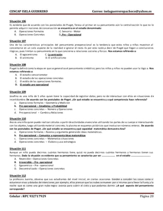 CENCAP ISELA GUERRERO Correo: iselaguerreropacheco@yahoo.es
Celular : RPC 932717929 Página 20
Situación 106
Es evidente que de acuerdo con los postulados de Piaget, Teresa al primar en su pensamiento aún la centralización lo que no le
permite adquirir nociones de conservación se encuentra en el estadio denominado:
A. Operaciones Formales C. Sensorio - Motor
B. Operaciones Concretas D. Pre – Operacional
Situación 107
Una de las características principales del pensamiento preoperacional es la tendencia que estos niños y niñas muestran al
concentarse en un solo aspecto de la realidad e ignorar el resto. Es por esta razón,a decir de Piaget que llegan a conclusion es
ilógicas, pues limitan su pensamiento en lo que concierne a relaciones sociales y físicas. Nos estamos refiriendo a:
A. El egocentrismo C. La centración
B. El animismo D. El artificialismo
Situación 108
Piaget la definió como la etapa en que se generaliza el pensamiento simbólico; pero los niños y niñas no pueden usar la lógic a. Nos
estamos refiriendo a:
A. El estadio sensoriomotor
B. El estadio de las operaciones concretas
C. El estdio de las operaciones formales.
D. El estadio pre-operacional
Situación 109
Josefina es una niña de 5 años quien tiene la capacidad de registrar datos; pero no de interactuar con ellos en situaciones d e
incertidumbre. De acuerdo con los postulados de Piaget. ¿En qué estadio se encuentra y a qué competencia hace referencia?
a. Operaciones formales – Geometría y Medición
b. Pre operacional – Estadística y Probabilidad
c. Operaciones concretas – Número y Operaciones
d. Pre operacional – Cambio y Relaciones
Situación 110
Ana es una niña quien puede realizar cálculos a partir deactividades vivenciales utilizando las partes de su cuerpo e interactuando
con los objetos,luego utilizando material concreto, lo plasma en esquemas pictóricos que involucran números enteros. De acuerdo
con los postulados de Piaget. ¿En qué estadio se encuentra y qué capacidad matemática demuestra Ana?
a. Operaciones formales – Razona y argumenta generando ideas matemáticas.
b. Pre operacional – Comunica y representa ideas matemáticas
c. Operaciones concretas – Matematiza situaciones
d. Operaciones concretas – Elabora y usa estrategias
Situación 111
Aunque un niño pueda decirnos cuántos hermanos tiene, quizá no pueda decirnos cuántos hermanos y hermanas tienen sus
hermanos. Dada la situación es evidente que su pensamiento se caracteriza por ser …………………. en el estadio …………………………..
A. Reversible – Operaciones Concretas
B. Irreversible – Pre- operacional
C. Egocentrico – Pre - operacional
D. Descentralizado – Operaciones concretas
Situación 112
La profesora Juanita, observa que sus estudiantes del nivel inicial, en ciertas ocasiones tienden a concebir las cosas como si
estuvieran vivas y dotadas deintenciones;por ejemplo, ellos piensan que las nubes semueven por sí mismas para llevar lalluvia,y la
noche -que es como una gran nube negra- avanza para cubrir el cielo y que podamos dormir. ¿A qué aspecto del pensamiento
corresponde?
 