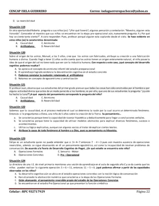 CENCAP ISELA GUERRERO Correo: iselaguerreropacheco@yahoo.es
Celular : RPC 932717929 Página 22
D. La reversibilidad
Situación 119
En otra oportunidad Roberto pregunta a sus niños (as): “¿Por qué lloverá?, algunos pensarán y contestarán: “Maestro, alguien esta
llorando”. Conocedor el maestro que sus niños se encuentran en la etapa pre-operacional aún, nuevamente pregunta: Y ¿ Por qué
hoy se siente tanto viento?”. A coro responden: Pues, profesor porqué alguien esta soplando desde el cielo. Se hace evidente en
estos niños (as) la característica denominada:
A. Causalidad C. Animismo
B. Artificialismo D. Reversibilidad
Situación 120
Sobre el origen de los astros, Manuel, a los 5 años, cree que los astros son fabricados, atribuye su creación a una fabricación
humana o divina. Cuando llegó a tener 11 años se dio cuenta que los astros tienen un origen enteramente natural, el niño posee la
idea de que el origen del sol no tiene nada que ver con la industria humana. Con respecto a este caso, ¿qué concepto del desarrollo
cognitivo podemos resaltar?
A. Se aprecia el concepto de animismo infantil del estadio preoperacional
B. El aprendizaje logrado evidencia la descentración cognitiva en el estadio concreto
C. Podemos constatar la evolución relacionada al artificialismo
D. Notamos en concepto de egocentrismo y centralización
Situación 121
El profesor Juan,observa que sus estudiantes del primer grado piensan que todas las cosas han sido construidas por el hombre o por
alguna actividad divina que actúa de un modo parecido a los hombres; es por ello, que uno de sus estudiantes le pregunta:`'¿q uién
ha hecho la luna?”¿A qué aspecto del pensamiento corresponde la pregunta del niño?
A. Causalidad C. Animismo
B. Artificialismo D. Reversibilidad
Situación 122
Sabemos que la causalidad, es el proceso mediante el cual se determina la razón por la cual ocurre un determinado fenómeno.
Entonces si le preguntamos a Elena, una niña de 5 años sobre la creación de la Tierra. Su pensamiento…
a. Se caracteriza porque tiene la capacidad de razonar hipotética y deductivamente para llegar a conclusiones verbales.
b. Se caracteriza porque tiene la capacidad de utilizar modelos abstractos para explicar diversos fenómenos, sucesos o
acontecimientos.
c. Utiliza su lógica explicativa, aunque con algunos vacios al tratar de explicar ciertas teorías.
d. Atribuye la causa de todo fenómeno al hombre o a Dios, pues su pensamiento es hilozoista.
Situación 123
Felipe es un estudiante quien no puede entender que si 3+ 4= 7 entonces 7 - 4 = 3 pues aún muestra ausencia de operaciones
reversibles, además se sigue observando en él un pensamiento egocéntrico, así como la incapacidad de resolver problemas de
conservación. De acuerdo a la Teoría de Desarrollo Cognitivo de Piaget, ¿En qué estadio se encuentra este niño?
A. Operaciones Formales C. Sensorio - Motor
B. Operaciones Concretas D. Pre – Operacional
Situación 124
La directora de una I.E. de nivel primaria monitorea una sesión de aprendizaje en el aula de segundo año C y se da cuenta que los
niños pueden realizar la siguiente operación: 5 + 6 = 11, entonces 11 – 5 = 6. ¿qué podemos afirmar a partir de las capacidades
observadas en los niños?
A. Su desarrollo cognitivo aún se ubica en el estadio operaciones concretas con la noción lógica de conservación
B. Han alcanzado la abstracción numérica que caracteriza a la etapa de las Operaciones Formales
C. Están alcanzando el pensamiento reversible propio del estadio de las Operaciones Concretas
D. Se encuentran en el estadio Pre Operacional ya que presentan la función simbólica
 