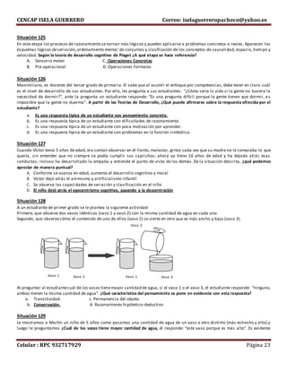 CENCAP ISELA GUERRERO Correo: iselaguerreropacheco@yahoo.es
Celular : RPC 932717929 Página 23
Situación 125
En esta etapa los procesos de razonamiento se tornan más lógicos y pueden aplicarse a problemas concretos o reales. Aparecen los
esquemas lógicos deseriación,ordenamiento mental de conjuntos y clasificación de los conceptos de causalidad, espacio, tiempo y
velocidad. Según la teoría de desarrollo cognitivo de Piaget ¿A qué etapa se hace referencia?
A. Sensorio motor C. Operaciones Concretas
B. Pre operacional D. Operaciones Formales
Situación 126
Maximiliano, es docente del tercer grado de primaria. El sabe que al asumir el enfoque por competencias, debe tener en claro cuál
es el nivel de desarrollo de sus estudiantes. Por ello, les pregunta a sus estudiantes: “¿Cómo sería la vida si la gente no tuviera la
necesidad de dormir?”, ante la pregunta un estudiante responde: “Es una pregunta difícil porque la gente tienen que dormir, es
imposible que la gente no duerma”. A partir de las Teorías de Desarrollo, ¿Qué puede afirmarse sobre la respuesta ofrecida por el
estudiante?
a. Es una respuesta típica de un estudiante con pensamiento concreto.
b. Es una respuesta típica de un estudiante con dificultades de razonamiento.
c. Es una respuesta típica de un estudiante con poca motivación por aprender.
d. Es una respuesta típica de un estudiante con problemas en la función simbólica.
Situación 127
Cuando Víctor tenía 5 años de edad, era común observar en él llanto, malestar, gritos cada vez que su madre no le compraba lo que
quería, sin entender que no siempre se podía cumplir sus caprichos; ahora ya tiene 10 años de edad y ha dejado atrás esas
conductas, incluso ha desarrollado la empatía y entiende el punto de vista de los demás. De la situación descrita, ¿qué podemos
apreciar de manera puntual?
A. Conforme se avanza en edad, aumenta el desarrollo cognitivo y moral
B. Víctor dejó atrás el animismo y artificialismo infantil
C. Se observa las capacidades de seriación y clasificación en el niño
D. El niño dejó atrás el egocentrismo cognitivo, pasando a la descentración
Situación 128
A un estudiante de primer grado se le plantea la siguiente actividad:
Primero, que observe dos vasos idénticos (vaso 1 y vaso 2) con la misma cantidad de agua en cada uno.
Segundo, que observe cómo el contenido de uno de ellos (vaso 2) se vierte en otro que es más ancho y bajo (vaso 3).
Al preguntar al estudiantecuál de los vasos tienemayor cantidad de agua, si el vaso 1 o el vaso 3, el estudiante responde: “ninguno,
ambos tienen la misma cantidad de agua”. ¿Qué característica del pensamiento se pone en evidencia con esta respuesta?
a. Transitividad. c. Permanencia del objeto
b. Conservación. d. Razonamiento hipótetico-deductivo
Situación 129
Le mostramos a Martín un niño de 5 años como pasamos una cantidad de agua de un vaso a otro distinto (más estrecho y alto) y
luego le preguntamos ¿Cuál de los vasos tiene mayor cantidad de agua, él responde: “este vaso porque es más alto”. Es evidente
Vaso 1 Vaso 2
Vaso 2
Vaso 1 Vaso 3
 