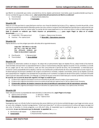 CENCAP ISELA GUERRERO Correo: iselaguerreropacheco@yahoo.es
Celular : RPC 932717929 Página 24
que Martín no comprende que ciertas características de los objetos permanecen invariables, pues no puede entender que haya la
misma cantidad de agua en ambos vasos. ¿Qué característica del pensamiento de Martín se evidencia?
a. Transitividad. c. Razonamiento deductivo
b. Conservación d. Centración
Situación 130
Pedro es un niño que tiene la capacidad para analizar una situación desde el principio al fin y regresar al punto de partida, o bien
analizarun acontecimiento desde diferentes puntos de vista y volver al original.Esta habilidad hace posible que su pensamiento sea
más organizado pues toma en cuenta todas las partes de una nueva experiencia y las relaciona entre sí como un todo organizado.
Dada la situación es evidente que Pedro muestra un pensamiento………………pues según Piaget se ubica en el estadio
denominado……………………
A. Irreversible – Pre-operacional C. Lógico – Operaciones formales
B. Intuitivo - Pre- operacional D. Reversible – Operaciones concretas
Situación 131
Pepito observa a sus tres amigos que están ubicados dela siguientemanera:
A. Clasificación C. Reciprocidad
B. Transitividad D. Reversibilidad
Situación 132
La maestra ha observado cambios en Joaquin. Ha adquirido un pensamiento lógico en objetos físicos, adquiriendo la facultad de
reversibilidad,osea que tiene la capacidad dellevar a cabo un razonamiento y después regresar al punto inicial,seevidenci a a través
de sus juegos que es más socio-céntrico, cada vez más consciente de la opinión de otros. Ha incrementado su habilidad para
conservar ciertas propiedades delos objetos y realizar una clasificación y ordenamiento de ellas utilizando explicaciones ló gicas. Se
ha observado que disminuyesu tendencia de asignar características vivientes a objetos inanimados, piensa ya en objetos ausen tes
pero apoyándoseen imágenes vivas deexperiencias pasadasy va en aumento la aceptación deopiniones ajenas.Cualquier discusión
implica paraél intercambio deideas.Sin embargo su limitación es que carece de la habilidad para resolver problemas verbalmente.
De acuerdo con la teoría de desarrollo cognitivo de Piaget es evidente que:
A. El desarrollo cognitivo de Joaquin transcurre de entre el periodo sensorio motor al pre-operacional.
B. El desarrollo cognitivo de Joaquin transcurre entre el periodo pre-operacional al de las operaciones formales.
C. El desarrollo cognitivo de Joaquin transcurre de entre el periodo pre-operacional al de las operaciones concretas.
D. El desarrollo cognitivo de Joaquin transcurre de entre las operaciones concretas a las operaciones formales.
Situación 133
Todo niño (a) alcanza la propiedad de reversibilidad y la descentración, según Piaget en la etapa:
A. Operaciones Formales C. Sensorio - Motor
B. Operaciones Concretas D. Pre – Operacional
Situación 134
Supongamos que a un niño de 4 años le mostramos dos vasos idénticos con la misma cantidad de agua y que luego vaciamos uno en
un vaso alto y delgado. Cuando le preguntamos: "¿Cuál vaso tiene más?", el niño se concentrará en la altura del agua y escogerá el
más alto. Si hacemos la misma pregunta a un niño de 9 años, él responderá que la cantidad de agua es la misma en ambos
recipientes, lo que nos demuestra que ha alcanzado la capacidad de ……………
A. Permanencia del objeto C. Reversibilidad
B. Conservación D. Razonamiento Hipótetico-Deductivo
Luego dice: “¡Ah! Mario es más alto
que Luis y más bajo que Carlos”.
Esta afirmación evidencia que
Pepito ha desarrollado la operación
 