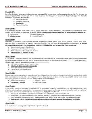 CENCAP ISELA GUERRERO Correo: iselaguerreropacheco@yahoo.es
Celular : RPC 932717929 Página 26
Situación 141
Los niños de cuatro años aproximadamente usan esta capacidad para ordenar muchos aspectos de su vida. Por ejemplo, los
escuchamos decir: “Ella es buena y la otra es mala; él es muy simpático; pero tú un tacaño”, ello en razón a que han alcanzado
como logro la capacidad denominada:
A. Inclusión de clase
B. Inferencia transitiva
C. Clasificación
D. Función Simbólica
Situación 142
Si le mostramos a Isabel, quien tiene 7 años; 5 canicas blancas y 3 verdes, se evidencia que aún no es capaz de entender que el
número total de canicas es superior al de canicas blancas. Esta situación refleja que Isabel aún no se han iniciado en la noción de:
C. conservación. C. Inferencia transitiva
D. inclusión de clase D. Irreversibilidad
Situación 143
La maestra Juana muestra a sus estudiantes distintas imágenes de animales: perros, gatos, gallina, conejos, palomas, zorro, patos,
pelicanos, loro. A continuación les pregunta: ¿Hay más animales o aves? Los niños (as) responden que hay más aves? De acuerdo
con los postulados de Piaget. ¿En qué estadio se encuentra y qué capacidad aún no desarrollan estos estudiantes?
a. Operaciones formales – Clasificación
b. Pre operacional – Inferencia transitiva
c. Operaciones concretas – Inclusión de clase
d. Pre operacional – Inclusión de clase
Situación 144
Si a un niño de 7 años,se le muestran diez bolas demadera de las cuales 7 son de color rojo y 3 azules, y éste reconoce que hay más
bolas de madera que bolas de color rojo. Es evidente que este niño se ha iniciado en la noción de …………………… pues se encuentra
ubicado según Piaget en la etapa denominada ……………………………………..
a. Inferencia transitiva – operaciones formales
b. Inclusión de clase – operaciones concretas
c. Seriación – operaciones concretas
d. Clasificación – pre- operacional
Situación 145
Elena es una niña quien ya adquirió un pensamiento reversiblepor inversión y se ha iniciado en la seriación,demuestra compr ensión
de la noción de conservación dela sustancia,peso,volumen, distancia,etc. Se evidencia en ella la capacidad derealizar operaciones
con objetos pero no con hipótesis verbales. ¿En qué estadio se encuentra Elena?
A. Operaciones Formales C. Sensorio - Motor
B. Operaciones Concretas D. Pre – Operacional
Situación 146
Si Carlitos de8 años seda cuenta que un cuadrado rojo pertenece a dos categorías: cuadrado, dentro de figuras geométricas, y rojo,
el de los colores; además, puede ordenar los objetos teniendo en cuenta su forma y tamaño, incluso los puede jerarquizar al
compararlos. De acuerdo a la teoría del desarrollo cognitivo, ¿Qué podemos afirmar?
A. Se ubica en el estadio de las operaciones concretas ya que desarrolla como la reversibilidad
B. Se encuentra en el estadio preoperacional pues nos demuestra como característica de pensamiento la seriación
C. Su capacidad de conservación indica que se encuentra en el estadio de las operaciones concretas según Piaget
D. Su desarrollo está en el estadio de las operaciones concretas mostrando capacidad de clasificación y seriación.
Situación 147
A un estudiante del primer grado se le plantea la siguiente actividad:
 