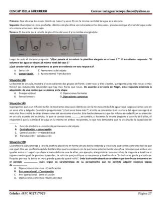 CENCAP ISELA GUERRERO Correo: iselaguerreropacheco@yahoo.es
Celular : RPC 932717929 Página 27
Primero: Que observe dos vasos idénticos (vaso 1 y vaso 2) con la misma cantidad de agua en c ada uno.
Segundo: Que observe como dos bolas idénticasdeplastilina son colocadas en los dos vasos, provocando que el nivel del agua suba
a la misma altura en cada vaso.
Tercero: El docente saca la bola de plastilina del vaso 2 y la moldea alargándola
Luego de esto el docente pregunta: “¿Qué pasaría al introducir la plastilina alargada en el vaso 2?”. El estudiante responde: “El
volumen del agua se elevará al mismo nivel del vaso 1”
¿Qué característica del pensamiento se pone en evidencia en esta respuesta?
A. Seriación C. Permanencia del objeto
B. Conservación D. Razonamiento Transductivo
Situación 148
La docente de un aula,muestra a los estudiantes dos grupos de flores: siete rosas y tres claveles, y pregunta: ¿hay más rosa s o más
flores? Los estudiantes responden que hay más flores que rosas. De acuerdo a la teoría de Piaget, esta respuesta evidencia la
adquisición de una noción que se alcanza en la etapa:
A. Preoperacional C. Operaciones formales
B. Sensoriomotriz D. Operaciones concretas
Situación 149
Supongamos que a un niño de 4 años le mostramos dos vasos idénticos con la misma cantidad de agua y que luego vaciamos uno en
un vaso alto y delgado. Cuando le preguntamos: "¿Cuál vaso tiene más?", el niño se concentrará en la altura del agua y escogerá el
más alto. Prescindirá deotras dimensiones del vaso como el ancho. Este hecho demuestra que los niños a esa edad fijan su atención
en un solo aspecto del estímulo, lo que se conoce como …………..; en cambio, si hacemos la misma pregunta a un niño de 9 años, él
responderá que la cantidad de agua es la misma en ambos recipientes, lo que nos demuestra que ha alcanzado la capacidad de
……………
A. Función simbólica – noción de permanencia del objeto
B. Centralización – conservación
C. Centralización – irreversibilidad
D. Transducción – conservación
Situación 150
La profesora Juana entrega a la niña Josefina plastilina en forma de una bolita redonda y le solicita que confeccione otra bo lita que
sea igual.Una vez confeccionada la bolitaledice que la compare con la que tenia anteriormente y Josefina reconoce que ambas son
iguales entre sí. Luego la profesora Juana deforma una de ellas, por ejemplo, alargándola como un rollo y le pregunta a Josef ina si
siguen siendo igual de grandes y pesadas, le solicita que justifique s u respuesta y Josefina dice: “La bolita es gorda y el rollo es
flaquito por eso la bolita es más grande y pesada que el rollo”. Dada la situación descrita es evidente que Josefina se encuentra en
el periodo ………………….. pues según las características de su pensamiento aún no permite adquirir nociones lógicas
de ……………………
A. Operaciones concretas – Clasificación
B. Pre- operacional - Conservación
C. Pre- operacional . Centralización
D. Operaciones concretas- Reversabilidad
 