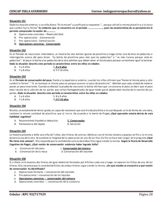 CENCAP ISELA GUERRERO Correo: iselaguerreropacheco@yahoo.es
Celular : RPC 932717929 Página 28
Situación 151
Dada la situación anterior,si un niño dijera:“Es lo mismo” y justificarásu respuesta:“… porque utilizó la misma plastilina y lo único
que cambio fue la forma” Es evidente que se encuentra en el periodo ……………………., pues las características de su pensamiento le
permite comprender la noción de……………
A. Operaciones concretas – Reversabilidad
B. Pre- operacional - Conservación
C. Pre- operacional . Centralización
D. Operaciones concretas- Conservación
Situación 152
En el Período de reacciones intermedias, al mostrarles dos bolitas iguales de plastilina y luego cortar una de ellas en pedacitos e
interrogarles acerca del peso dicen: “La bolita de plastilina pesa más que los pedacitos” o “ es más liviana porque está en
pedacitos”. Al pesar la bolita y los pedacitos dela otra admiten que deben tener el mismo peso porque semantiene igual la balanza.
Dada la situación descrita este periodo es característico entre los niños en edades:
A. 5 y 6 años C. 8 y 9 años
B. 7 y 8 años D. 9 Y 10 años
Situación 153
En el Período de conservación del peso, frente a la experiencia anterior, cuando los niños afirman que “tienen el mismo peso y sólo
cambió la forma”. “ Si no tuviesen el mismo peso es porque sacaron un poco de plasticina”. Admiten que cada unidad de materia
posee un peso invariante. Cuando se efectúa la prueba de seccionar la bolita afirman que se conserva el peso, es decir que el peso
total resulta de la adición de las partes que se han homogeneizado, de igual modo que el objeto total resulta de la reunión de sus
partes. Dada la situación descrita este periodo es característico entre los niños en edades:
A. 5 y 6 años C. 8 y 9 años
B. 7 y 8 años D. 9 Y 10 años
Situación 154
Nicolás,un estudiantede tercer grado,es capazde reconocer que una tira de plastilina a la cual después se le da forma de una bola,
contiene la misma cantidad de plastilina que al inicio. De acuerdo a la teoría de Piaget, ¿Qué operación estaría detrás de esta
habilidad cognitiva?
A. Razonamiento hipotético-deductivo C. Conservación
B. Permanencia del objeto D. Seriación
Situación 155
La maestra presenta a Sofía una niña de 7 años, dos hileras de canicas idénticas con el mismo número y puestas en fila a la misma
distanciauna dela otra. Se aumenta la longitud de la separación en una de las filas (la fila se hace más larga). Se le pregunta ¿Qué
fila tiene más canicas?. Ella respondeque la cantidad de canicasdeambas filassigue siendo la misma. Según la Teoría de Desarrollo
Cognitivo de Piaget, ¿Qué noción de conservación evidencia haber logrado Sofía?
a. Conservación del peso c. Conservación del número
b. Conservación de la masa d. Conservación del volumen
Situación 156
Si a Elena se le muestra dos hileras de igual extensión formadas por 8 fichas cada una y luego se separan las fichas de una de las
hileras.Ella,reconoceque la cantidad defichas de ambas hileras sigue siendo la misma. ¿En qué estadio se encuentra y qué noción
de conservación ha identificado?
a. Operaciones formales – conservación del volumen
b. Pre operacional – conservación de los líquidos
c. Operaciones concretas – conservación del número
d. Operaciones concretas – conservación de la sustancia
 