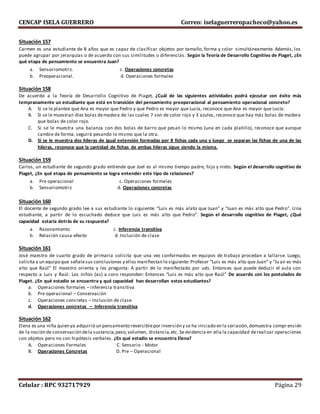 CENCAP ISELA GUERRERO Correo: iselaguerreropacheco@yahoo.es
Celular : RPC 932717929 Página 29
Situación 157
Carmen es una estudiante de 8 años que es capaz de clasificar objetos por tamaño, forma y color simultáneamente. Además, los
puede agrupar por jerarquías o de acuerdo con sus similitudes o diferencias. Según la Teoría de Desarrollo Cognitivo de Piaget, ¿En
qué etapa de pensamiento se encuentra Juan?
a. Sensoriomotriz. c. Operaciones concretas
b. Preoperacional. d. Operaciones formales
Situación 158
De acuerdo a la Teoría de Desarrollo Cognitivo de Piaget, ¿Cuál de las siguientes actividades podrá ejecutar con éxito más
tempranamente un estudiante que está en transición del pensamiento preoperacional al pensamiento operacional concreto?
A. Si se le plantea que Ana es mayor que Pedro y que Pedro es mayor que Lucía, reconoce que Ana es mayor que Lucía.
B. Si se le muestran diez bolas demadera de las cuales 7 son de color rojo y 3 azules, reconoce que hay más bolas de madera
que bolas de color rojo.
C. Si se le muestra una balanza con dos bolas de barro que pesan lo mismo (una en cada platillo), reconoce que aunque
cambie de forma, seguirá pesando lo mismo que la otra.
D. Si se le muestra dos hileras de igual extensión formadas por 8 fichas cada una y luego se separan las fichas de una de las
hileras, reconoce que la cantidad de fichas de ambas hileras sigue siendo la misma.
Situación 159
Carlos, un estudiante de segundo grado entiende que Joel es al mismo tiempo padre, hijo y nieto. Según el desarrollo cognitivo de
Piaget, ¿En qué etapa de pensamiento se logra entender este tipo de relaciones?
a. Pre operacional c. Operaciones formales
b. Sensoriomotriz d. Operaciones concretas
Situación 160
El docente de segundo grado lee a sus estudiante lo siguiente: “Luis es más alato que Juan” y “Juan es más alto que Pedro”. Una
estudiante, a partir de lo escuchado deduce que Luis es más alto que Pedro”. Según el desarrollo cognitivo de Piaget, ¿Qué
capacidad estaría detrás de su respuesta?
a. Razonamiento c. Inferencia transitiva
b. Relación causa-efecto d. Inclusión de clase
Situación 161
José maestro de cuarto grado de primaria solicita que una vez conformados en equipos de trabajo procedan a tallarse. Luego,
solicita a un equipo que señalesus conclusiones y ellos manifiestan lo siguiente: Profesor “Luis es más alto que Juan” y “Ju an es más
alto que Raúl” El maestro orienta y les pregunta: A partir de lo manifestado por uds. Entonces que puede deducir el aula con
respecto a Luis y Raúl. Los niños (as) a coro responden: Entonces “Luis es más alto que Raúl” De acuerdo con los postulados de
Piaget. ¿En qué estadio se encuentra y qué capacidad han desarrollan estos estudiantes?
a. Operaciones formales – inferencia transitiva
b. Pre operacional – Conservación
c. Operaciones concretas – Inclusión de clase
d. Operaciones concretas – Inferencia transitiva
Situación 162
Elena es una niña quien ya adquirió un pensamiento reversiblepor inversión y se ha iniciado en la seriación,demuestra compr ensión
de la noción de conservación dela sustancia,peso,volumen, distancia,etc. Se evidencia en ella la capacidad derealizar operaciones
con objetos pero no con hipótesis verbales. ¿En qué estadio se encuentra Elena?
A. Operaciones Formales C. Sensorio - Motor
B. Operaciones Concretas D. Pre – Operacional
 