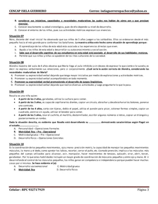 CENCAP ISELA GUERRERO Correo: iselaguerreropacheco@yahoo.es
Celular : RPC 932717929 Página 3
B. considerar sus iniciativas, capacidades y necesidades madurativas las cuales nos hablan de cómo son y que precisan
vivenciar.
C. Conocer exactamente su edad cronológica, pues de ello depende su nivel de desarrollo.
D. Conocer el entorno de los niños, pues sus actividades motrices expresan sus vivencias.
Situación 07
Nora, docente del nivel inicial ha observado que sus niños de 5 años juegan a los soldaditos. Ellos se ordenaron desde el más
pequeño hacia el más grande para conformar los batallones. La maestra utiliza este hecho como situación de aprendizaje porque:
a. El aprendizaje de los niños de esta edad esta asociado a las experiencias directas que viven.
b. Ayuda a los niños de esta edad a desarrollar su autoconocimiento y socialización.
c. Sabe que el desarrollo cognitivo de sus estudiantes en esta edad está asociado al desarrollo de sus habilidades motoras.
d. Permite que sus niños y niñas se apoderen de los ritos culturales de la sociedad.
Situación 08
Alondra maestra del aula de 4 años observa que María llega al aula inhibida y sin deseos de expresar lo que siente o le suced e, es
decir no expresa verbalmente sus emociones, pero si corporalmente. ¿Cuál sería la acción correcta de Alondra, considerando las
necesidades madurativas de María?
A. Promover su expresividad verbal dejando que tenga mayor iniciativa por medio de exploraciones y actividades motrices.
B. Promover su expresividad verbal acompañándola en todo momento.
C. Promover su expresividad verbal promoviendo el desarrollo de juegos lingüísticos.
D. Promover su expresividad verbal dejando que realice diversas actividades y luego preguntarle lo que le pasa.
Situación 09
Rosalia es una niña quien:
 A partir de los 2 años, garabatea, utiliza la cuchara para comer.
 A partir de los 3 años, es capazde cepillarselos dientes, copiar un círculo, abrochar y desabrocharse los botones, ponerse
una camiseta.
 A partir de los 4 años, corta con tijeras, dobla el papel, utiliza el punzón para picar, colorear formas simples, copiar un
cuadrado, vestirse sin ayuda, utilizar el tenedor para comer.
 A partir de los 5 años, Usar el cuchillo, el martillo, destornillador, escribir algunos números o letras, copiar un triángulo y
posteriormente un rombo.
Dada la situación descrita, es evidente que Rosalia está desarrollando su ……………….. demostrando características según Piaget en
el estadio…………………………..
A. Personalidad – Operaciones Formales
B. Motricidad fina – Pre - Operacional
C. Motricidad gruesa – Pre – Operacional
D. Desarrollo físico – Operaciones Concretas
Situación 10
Es la coordinación delos pequeños movimientos, ojo y mano- precisión motriz, la capacidad de manejar los pequeños movimientos
músculos, la mano y el dedo, como apretar los labios, recortar, cerrar el puño, etc. Llamado prensión, implica a los músculos más
pequeños del cuerpo utilizados para alcanzar, asir, manipular, hacer movimientos de tenazas, aplaudir, virar, abrir, torcer,
garabatear. Por lo que estas habilidades incluyen un mayor grado de coordinación de músculos pequeños y entre ojo y mano. Al ir
desarrollando el control de los músculos pequeños, los niños ganan en competencia e independencia porque pueden hacer muchas
cosas por sí mismos. Se hace evidente el (a):
A. Desarrollo socioemocional C. Motricidad gruesa
B. Motricidad fina D. Desarrollo físico
 
