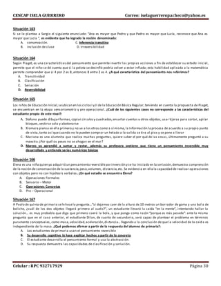 CENCAP ISELA GUERRERO Correo: iselaguerreropacheco@yahoo.es
Celular : RPC 932717929 Página 30
Situación 163
Si se le plantea a Sergio el siguiente enunciado: “Ana es mayor que Pedro y que Pedro es mayor que Lucía, reconoce que Ana es
mayor que Lucía “, es evidente que ha logrado la noción denominada:
A. conservación. C. Inferencia transitiva
B. inclusión de clase D. Irreversibilidad
Situación 164
Según Piaget, es una características del pensamiento que permite invertir las propias acciones a fin de establecer su estado inicial,
permite que el niño se dé cuenta que si la pelota se desinfló podría volver a estar inflada; esta habilidad aplicada a la matemática
permite comprender que si 4 por 2 es 8, entonces 8 entre 2 es 4. ¿A qué característica del pensamiento nos referimos?
A. Transitividad
B. Clasificación
C. Seriación
D. Reversibilidad
Situación 165
Los niños de Educación Inicial,seubican en los ciclosI y II de la Educación Básica Regular; teniendo en cuenta la propuesta de Piaget,
se encuentran en la etapa sensoriomotriz y pre operacional. ¿Cuál de los siguientes casos no corresponde a las características del
estudiante propio de este nivel?:
A. Stefano puede dibujar formas,copiar círculosy cuadrados,ensartar cuentas u otros objetos, usar tijeras para cortar, apilar
bloques, vestirse solo y abotonarse
B. Xiomara piensa en ella primero y no ve a los otros como a sí misma,la información la procesa de acuerdo a su propio punto
de vista, tanto así que cuando no le pueden comprar un helado a la salida se tira al piso y se pone a llorar
C. Mariana es una alumnita que realiza muchas preguntas, quiere saber el por qué de las cosas, últimamente preguntó a su
maestra ¿Por qué los peces no se ahogan en el mar?
D. Marcos ya aprendió a sumar y restar, además su profesora sostiene que tiene un pensamiento reversible muy
desarrollado y entiende series numéricas básicas
Situación 166
Elena es una niña quien ya adquirió un pensamiento reversiblepor inversión y se ha iniciado en la seriación,demuestra comprensión
de la noción de conservación dela sustancia,peso,volumen, distancia,etc. Se evidencia en ella la capacidad de realizar op eraciones
con objetos pero no con hipótesis verbales. ¿En qué estadio se encuentra Elena?
A. Operaciones Formales
B. Sensorio – Motor
C. Operaciones Concretas
D. Pre – Operacional
Situación 167
A Paolo de quinto de primaria selehacela pregunta…“si dejamos caer de la altura de 10 metros un borrador de goma y una bol a de
boliche, ¿cuál de los dos objetos llegará primero al suelo?”, un estudiante llevará la caída “en la mente”, intentando hallar la
solución… es muy probable que diga que primero caerá la bola, y que ponga como razón “porque es más pesada”. ante la misma
pregunta que en el caso anterior, el estudiante Dilan, de cuarto de secundaria, será capaz de plantear el problema en términos
puramente conceptuales, como masa,velocidad,aceleración,distancia… llegando a la conclusión de que la velocidad de la caíd a es
independiente de la masa. ¿Qué podemos afirmar a partir de la respuesta del alumno de primaria?:
A. Los estudiantes de primaria usan el pensamiento reversible
B. Su desarrollo cognitivo lo hace explicar hechos a partir de lo concreto
C. El estudiante desarrolla el pensamiento formal y usa la abstracción.
D. Su respuesta demuestra las capacidades de clasificación y seriación.
 