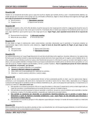 CENCAP ISELA GUERRERO Correo: iselaguerreropacheco@yahoo.es
Celular : RPC 932717929 Página 31
Situación 168
Teodoro es un estudiante de 8 años que es capaz de clasificar objetos por tamaño, forma y color simultáneamente. Además, los
puede agrupar por jerarquías o de acuerdo con sus similitudes o diferencias. Según la Teoría de Desarrollo Cognitivo de Piaget, ¿En
qué etapa de pensamiento se encuentra Teodoro?
A. Sensoriomotriz. C. Operaciones concretas
B. Preoperacional. D. Operaciones formales
Situación 169
La docente le muestra a Ana, de 9 años de edad, un palito rojo que es más largo que otro amarillo. Luego guarda el palito rojo y le
muestra un palito azul que es más corto que el amarillo. Finalmente, Ana sin tener que comparar físicamente el palito rojo co n el
azul, logra identificar que el palito rojo es más largo que el azul. Según Piaget, ¿Qué capacidad estaría detrás de la respuesta de
Ana?
A. Razonamiento transductivo C. Inferencia transitiva
B. Relación de causa-efecto D. Inclusión de clase
Situación 170
En esta etapa se logra la abstracción sobre conocimientos concretos observados que le permiten a la persona emplear un
razonamiento lógico tanto inductivo como deductivo.. Según la teoría de desarrollo cognitivo de Piaget ¿A qué etapa se hace
referencia?
A. Sensorio motor C. Operaciones Concretas
B. Pre operacional D. Operaciones Formales
Situación 171
Los adolescentes entran en lo que Piaget denominó el nivel más alto del desarrollo cognitivo, hacemos referencia a las operaciones
formales pues han perfeccionado la capacidad del pensamiento abstracto. Esta capacidad, por lo regular se da alrededor de los 11
años,proporciona al individuo una forma nueva y más flexible de manipular la información, pues ya no están restringidos al aquí y
ahora, sino que pueden entender el tiempo histórico y el espacio extraterrestre. Pueden pensar en término de lo que podría ser y no
sólo de lo que es. Pueden imaginar posibilidades y formar y probar hipótesis. Pues la capacidad para pensar de manera abstracta
tiene implicancias emocionales, por ejemplo:
A. Amamos a un padre y odiamos a un compañero.
B. Amamos la libertad y odiamos la explotación
C. Ama y odia solo lo que puede percibir mediante los sentidos.
D. Amamos a nuestra esposa y odiamos a nuestra suegra.
Situación 172
"Después de los once o doce años, el pensamiento formal se hace justamente posible, es decir, que las operaciones lógicas
comienzan a ser transpuestas del plano de la manipulación concreta al plano de las meras ideas, expresadas en un lenguaje
cualquiera [el lenguajede las palabraso el de los símbolos matemáticos,etc., pero sin el apoyo de la percepción, ni la experiencia,ni
siquiera la creencia)”. Esto quiere decir que:
a. Este período se caracteriza porque el niño es es capaz de ordenar y relacionar la experiencia como un todo organizado, es
capaz de considerar simultáneamente varios puntos de vista y retornar al estado original.
b. Este periodo se caracteriza porque la tarea es aprender a coordinar secuencias sensoriomotoras para aprender a resolver
problemas simples. El niño debe aprender a responder por medio de la actividad motora.
c. Este período se caracteriza por desarrollar un pensamiento hipotético-deductivo que le permite al sujeto llegar a
deducciones a partir de hipótesis enunciadas verbalmente; y que según Piaget, las más adecuadas para interactuar e
interpretar la realidad objetiva.
d. Este periodo se caracteriza porque el niño adquiere capacidad para manejar el mundo de manera simbólica o mediante
representaciones.
Situación 173
Alonso,profesor de quinto de secundaria,plantea un reto a sus estudiantes:Les solicita queen grupos elaboren, sin salir d el aula,un
mapa esquemático de la comunidad en quince minutos.
 