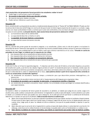 CENCAP ISELA GUERRERO Correo: iselaguerreropacheco@yahoo.es
Celular : RPC 932717929 Página 32
¿Qué característica del pensamiento formal permitirá a los estudiantes realizar la tarea?
a. Puede llegar a conclusiones a partir de hipótesis.
b. No necesita la observación directa para describir un hecho.
c. No necesita manipular objetos concretos.
d. Puede realizar inferencias a partir de un texto.
Situación 174
Rocío, estudiantedel cuarto grado de secundaria,inmediatamente después de leer el “Poema XX” de PABLO NERUDA (“Puedo escribir
los versos más tristes esta noche”) llega a la conclusión de que el autor no tiene ninguna esperanza de recuperar a su amada. Luego,
analiza con mayor profundidad el texto y sostiene que el autor está confundido y vive una mezcla de esperanza y desesperanza de
recuperar el amor perdido. La situación descrita: ¿Qué características del pensamiento adolescente refleja?
a. La inconstancia típica de los adolescentes
b. La capacidad de describir un hecho sin verlo
c. La capacidad de formular hipótesis y comprobarlas
d. La capacidad de razonar de manera concreta.
Situación 175
Marcos, docente del primer grado de secundaria pregunta a sus estudiantes: ¿Cómo sería la vida de la gente si no tuviesen la
necesidad de dormir? Ante esta interrogante, Luis responde: Hay muchas probabilidades profesor porque las personas trabajaría n
muchas horas más, otra probabilidad es que no habría razón para construir dormitorios en las casas. Tomando en cuenta los
postulados de Jean Piaget, es evidente que La respuesta de Luis refleja:
A. Una respuesta típica de un estudiante con pensamiento concreto.
B. Una respuesta típica de un estudiante con motivación intrínseca.
C. Una respuesta típica de un estudiante con pensamiento abstracto.
D. Una respuesta típica de un estudiante con poca motivación para aprender
Situación 176
A John de 15 años se le hace la siguiente pregunta: …“si dejamos caer de la altura de 10 metros un borrador de goma y una piedra
del tamaño de tu puño, ¿cuál de los dos objetos llegará primero al suelo?”, el estudiante pensó por un momento, siendo capaz de
plantear el problema en términos puramente conceptuales,como masa,velocidad,aceleración,distancia… llegando a la conclusi ón
de que la velocidad de la caída es independiente de la masa. ¿Qué podemos deducir a partir de la respuesta de John, teniendo en
cuenta sus características de desarrollo cognitivo?
A. Los estudiantes de secundaria necesitan tiempo y orientación para que desarrollen procesos metacognitivos y la
abstracción
B. El estudiantes de secundaria toma conciencia de la riqueza expresiva del lenguaje para argumentar ideas
C. El estudiante de secundaria usa la capacidad de abstracción, el razonamiento científico e hipotético
D. Los estudiantes de secundaria encuentran mayor sentido a las actividades y tareas que tengan un contexto identificado y
sean experimentales.
Situación 177
Se muestra a Adam un estudiante del tercer grado de secundaria un péndulo, un objeto que cuelga de una cuerda. Luego se le
enseña como puede cambiar cualquierade cuatro factores: la longitud de la cuerda,el peso del objeto, la altura desdela cual suelta
el objeto y la cantidad de fuerza que puede usar para empujarlo. Se le pide que calcule qué factor o combinación de factores
determinan la rapidez con que oscila el péndulo. Dada la situación descrita es evidente que:
A. Adam será incapazdeformular un plan para abordar el problema de ello que intenta resolver el problema aleatoriamente.
Primero pone un peso ligero sobre una cuerda larga y lo empuja; luego trata de hacer oscilar un objeto pesado sobre una
cuerda corta; luego quita el peso. Su método no sólo es aleatorio, sino que él no puede entender o reportar lo que ha
sucedido.
B. Adam descubre que la variación de la longitud de la cuerda y el peso del objeto afectan la velocidad de la oscilación. Sin
embargo, como hace variar ambos factores al mismo tiempo, no puede saber cuál es el fundamental o si ambos lo son.
C. Adan aborda el problema de manera sistemática, pues diseña un experimento para probar todas las hipótesis posibles,
 