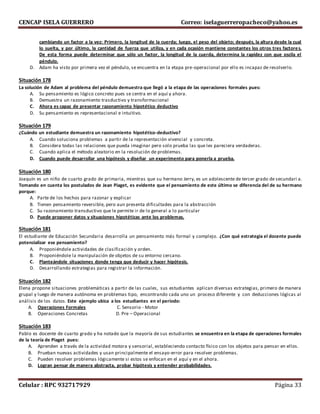 CENCAP ISELA GUERRERO Correo: iselaguerreropacheco@yahoo.es
Celular : RPC 932717929 Página 33
cambiando un factor a la vez: Primero, la longitud de la cuerda; luego, el peso del objeto; después, la altura desde la cual
lo suelta, y por último, la cantidad de fuerza que utiliza, y en cada ocasión mantiene constantes los otros tres factores.
De esta forma puede determinar que sólo un factor, la longitud de la cuerda, determina la rapidez con que oscila el
péndulo.
D. Adam ha visto por primera vez el péndulo, se encuentra en la etapa pre-operacional por ello es incapaz de resolverlo.
Situación 178
La solución de Adam al problema del péndulo demuestra que llegó a la etapa de las operaciones formales pues:
A. Su pensamiento es lógico concreto pues se centra en el aquí y ahora.
B. Demuestra un razonamiento trasductivo y transformacional
C. Ahora es capaz de presentar razonamiento hipotético deductivo
D. Su pensamiento es representacional e intuitivo.
Situación 179
¿Cuándo un estudiante demuestra un razonamiento hipotético-deductivo?
A. Cuando soluciona problemas a partir de la representación vivencial y concreta.
B. Considera todas las relaciones que pueda imaginar pero solo prueba las que les pareciera verdaderas.
C. Cuando aplica el método aleatorio en la resolución de problemas.
D. Cuando puede desarrollar una hipótesis y diseñar un experimento para ponerla a prueba.
Situación 180
Joaquín es un niño de cuarto grado de primaria, mientras que su hermano Jerry, es un adolescente de tercer grado de secundari a.
Tomando en cuenta los postulados de Jean Piaget, es evidente que el pensamiento de este último se diferencia del de su hermano
porque:
A. Parte de los hechos para razonar y explicar
B. Tienen pensamiento reversible, pero aun presenta dificultades para la abstracción
C. Su razonamiento transductivo que le permite ir de lo general a lo particular
D. Puede proponer datos y situaciones hipotéticas ante los problemas.
Situación 181
El estudiante de Educación Secundaria desarrolla un pensamiento más formal y complejo. ¿Con qué estrategia el docente puede
potencializar ese pensamiento?
A. Proponiéndole actividades de clasificación y orden.
B. Proponiéndole la manipulación de objetos de su entorno cercano.
C. Planteándole situaciones donde tenga que deducir y hacer hipótesis.
D. Desarrollando estrategias para registrar la información.
Situación 182
Elena propone situaciones problemáticas a partir de las cuales, sus estudiantes aplican diversas estrategias, primero de manera
grupal y luego de manera autónoma en problemas tipo, encontrando cada uno un proceso diferente y con deducciones lógicas al
análisis de los datos. Este ejemplo ubica a los estudiantes en el periodo:
A. Operaciones Formales C. Sensorio - Motor
B. Operaciones Concretas D. Pre – Operacional
Situación 183
Pablo es docente de cuarto grado y ha notado que la mayoría de sus estudiantes se encuentra en la etapa de operaciones formales
de la teoría de Piaget pues:
A. Aprenden a través de la actividad motora y sensorial, estableciendo contacto físico con los objetos para pensar en ellos.
B. Prueban nuevas actividades y usan principalmente el ensayo-error para resolver problemas.
C. Pueden resolver problemas lógicamente si estos se enfocan en el aquí y en el ahora.
D. Logran pensar de manera abstracta, probar hipótesis y entender probabilidades.
 