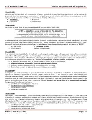 CENCAP ISELA GUERRERO Correo: iselaguerreropacheco@yahoo.es
Celular : RPC 932717929 Página 34
Situación 184
La noción que está vinculada a la comprensión del azar y por tanto de la causalidad tiene relación tanto con las nociones de
proporción como con los esquemas combinatorios y sería útil tanto para la solución de problemas matemáticos como para la
comprensión de fenómenos científicos no determinísticos. Hacemos referencia a:
A. Probabilidad C. Proporción
B. Correlación D. Combinatoria
Situación 185
Un docente de tercer grado lee el siguiente fragmento de una noticia a sus estudiantes:
El docente pregunta :¿Cuál creen que fue la causa del accidente? Teresa responde: “Tendría que conocer la experiencia del piloto
volando en esa zona, cuáles fueron las condiciones del clima y saber si hubo alguna fallamecánica para poder determinar la c ausa”.
De acuerdo a la teoría del pensamiento de Piaget. ¿A qué etapa del desarrollo cognitivo corresponde la respuesta de TERESA?
a. Pre operacional c. Operaciones formales
b. Sensoriomotriz d. Operaciones concretas
Situación 186
Si al estudiante Juanito, de 12 años de edad, se le hace la pregunta ¿qué crees que habría pasado si los españoles no hubieran
conquistado el Tahuantinsuyo?; dicho alumno pensó por un momento y respondió que podrían haberse dado dos situaciones, que
otro imperio hubiera llegado al Tahuantinsuyo, por ejemplo, los ingleses; o que el los Incas conquistaran casi toda Sudamérica,
convirtiéndose en el Imperio más poderoso del Continente. La respuesta del estudiante evidencia los siguiente:
A. El desarrollo de la noción lógica de probabilidad en su estadio de desarrol lo cognitivo
B. Está desarrollando el razonamiento hipotético deductivo a nivel cognitivo
C. Evidencia su capacidad de abstracción partiendo de hechos concretos
D. Desarrolla el principio de la causalidad, probabilidad y argumentación.
Situación 187
Supongamos que usted le reparte a un grupo de estudiantes de primaria y de secundaria cuatro fichas de plástico de distintos
colores y les indica que las combinen en la mayor cantidad posible de formas. Lo más probable es que los estudiantes del nivel
primaria, combinen sólo dos a la vez. Pocos lo harán sistemáticamente. En cambio, los adolescentes pueden inventar una forma de
representar todas las combinaciones posibles,entre ellas las de tres y de cuatro fichas. Hay además mayores probabilidades d e que
generen las combinaciones de una manera sistemática. Esto nos demuestra una características de los adolescentes de la etapa de
las operaciones formales, nos referimos a:
A. Uso del razonamiento hipotético deductivo
B. Uso del razonamiento combinatorio
C. Uso de la lógica formal
D. Uso de la argumentación
Situación 188
Se leentrega a Elena una niña de 12 años un bote de plástico y sele indica queingreseen el 20 fichas blancasy 15 fichas negras y se
le pregunta: Si extraemos una ¿Cuál es la que pude salir? Ella nos responde una blanca. Al preguntarle la razón. Respon de “Porque
en el bote hay mas fichas blancas que negras. Luego se le indica que ingrese 5 fichas negras más y se le vuelve a preguntar: Ahora
¿Cuál podría salir? Elena razona y responde: “Cualquiera,una blanca o una negra; porque la cantidad de fichas bla ncas y negras que
hay en el bote es la misma . Esto nos demuestra que su razonamiento en esta etapa de las operaciones formales, precisa en:
A. Uso del pensamiento científico y la argumentación
B. Uso del razonamiento combinatorio
C. Uso de la lógica proposicional formal.
Avión se estrella en selva amazónica con 155 pasajeros
Autoridades descartan encontrar sobrevivientes
La tarde del viernes se tiñode fatalidad. Durante su viaje inaugural, el vuelo 2205 de
Tucumán Airlines se estrelló trágicamente contra una montaña.
 