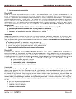 CENCAP ISELA GUERRERO Correo: iselaguerreropacheco@yahoo.es
Celular : RPC 932717929 Página 35
D. Uso del razonamiento probabilístico
Situación 189
Cuando los estudiantes de quinto de secundaria estudiaban el tema del terrorismo en el Perú, durante un debate dentro del aul a se
plantea como propósito reflexionar y analizar las medidas adoptadas durante el mandato de Alberto Fujimori para enfrentar la
subversión.El alumno Jairo afirma quefue gracias a dicho presidenteque se venció al terrorismo en aquella época,pues a diferencia
de los otros presidentes asumió el mando directo y sus medidas como armar las rondas campesinas, la ley del arrepentimiento ,
fortalecer la Dircotey la captura de Abimael Guzmán fueron claves.Por su parte, Fátima sostiene que no niega los resultados de sus
medidas,pero criticó el costo de vidas humanas inocentes que significó, sobre todo por las acciones y masacres del “grup o Colina”,
del que el presidente tenía conocimiento. De la situación descrita, ¿qué característica del estudiante de educación secundaria se
puede identificar?
A. Tienen capacidad de atender a distintos estímulos a la vez a diferencia de los alumnos más pequeños
B. Desarrollan el pensamiento formal a partir de distintas situaciones problemáticas
C. Pueden manifestar puntos de vista personales que se diferencian de lo que piensan los demás
D. La estrategia del debate permite desarrollar su autonomía para aprender
Situación 190
Mayra, estudiante del cuarto grado de secundaria de la Institución Educativa “JOSE CARLOS MARIATEGUI” de Pomacochas, se ha
percatado que la laguna lleva el mismo nombre del pueblo se está contaminando. A partir de esta observación ella pretende que
todos sus compañeros de estudios reflexionen y desarrollen su conciencia ambiental. Según las características de los estudiantes de
este grado, se espera que Mayra:
a. Narre a sus compañeros “La leyenda de la laguna de Pomacochas”.
b. Informe sobre las causas de la contaminación de la laguna de Pomacochas.
c. Instruya sobre prácticas de reciclado de residuos sólidos en Pomacochas.
d. Argumente sobre la necesidad de preservar la laguna de Pomacochas.
Situación 191
La alcaldesa de la Institución Educativa “MARIA PARADO DE BELLIDO”, al dar su discurso el DIA DEL LOGRO, manifestó que la
educación es integral;por lo tanto, deben considerar efectivamente que el hombre no solo sabepensar,sino que también sientey es
un ser para el encuentro con todo ser inerte y viviente. Afirmó, asimismo, que si la Educación Secundaria sigue enfatizando la
acumulación dedatos para tener que ingresar a las universidades, entonces habremos sacrificado la dimensión personal social de
nuestros estudiantes. Por la lógica de su discurso, ¿Qué características de desarrollo cognitivo presenta la alcaldesa escolar?
a. Cuestionamiento, persuasión y volición.
b. Creatividad, resolución y humanismo.
c. Razonamiento, sentido crítico y propositivo
d. Argumentación, descripción y sensibilidad.
Situación 192
Ivan es docente de Historia, Geografía y Economía, enterdado de las noticias y el contexto que se está viviendo actualmente en
Medio Oriente, se propone desarrollar este tema iniciada las clases mediante la estrategia del Video Foro: “Guerra EE. UU, ISRAEL
VS. IRAN, RUSIA, CHINA, pues sabeque en el nivel secundaria sedebe profundizar los procesos depensamiento de nivel superior por
ello pretende que los estudiantes organicen información sobre la guerra en medio oriente, identificando los principales líder es que
están tras el control de los pozos petroleros y finalmente juzguen el accionar de Estados Unidos y la Unión Soviética ante la guerra
del medio oriente. Es evidente que este proceso de desarrollo del pensamiento seda a través de procesos como el de la indu cción. ,
deducción; el análisisy síntesis en función de que los estudiantes puedan elaborar un pensamiento de tipo……….. pues se evid encia
que son………………………..
a. Práctico – pragmáticos e investigadores
b. Concreto – activos y expresivos
c. Operativo – teorícos y prácticos
d. Abstracto – críticos y reflexivos
 