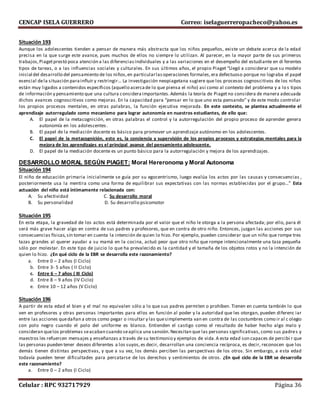 CENCAP ISELA GUERRERO Correo: iselaguerreropacheco@yahoo.es
Celular : RPC 932717929 Página 36
Situación 193
Aunque los adolescentes tienden a pensar de manera más abstracta que los niños pequeños, existe un debate acerca de la edad
precisa en la que surge este avance, pues muchos de ellos no siempre lo utilizan. Al parecer, en la mayor parte de sus primeros
trabajos,Piagetprestó poca atención a las diferenciasindividuales y a las variaciones en el desempeño del estudiante en di ferentes
tipos de tareas, o a las influencias sociales y culturales. En sus últimos años, el propio Piaget “Llegó a considerar que su modelo
inicial del desarrollo del pensamiento de los niños,en particularlasoperaciones formales,era defectuoso porque no lograba el papel
esencial dela situación parainfluir y restringir… La investigación neopiagetana sugiere que los procesos cognoscitivos de los niños
están muy ligados a contenidos específicos (aquello acercade lo que piensa el niño) así como al contexto del problema y a lo s tipos
de información y pensamiento que una cultura consideraimportantes.Además la teoría de Piagetno considera de manera adecuada
dichos avances cognoscitivos como mejoras. En la capacidad para “pensar en lo que uno esta pensando” y de este modo controlar
los propios procesos mentales, en otras palabras, la función ejecutiva mejorada. En este contexto, se plantea actualmente el
aprendizaje autorregulado como mecanismo para lograr autonomía en nuestros estudiantes, de ello que:
A. El papel de la metacognición, en otras palabras el control y la autorregulación del propio proceso de aprender genera
autonomía en los adolescentes.
B. El papel de la mediación docente es básico para promover un aprendizaje autónomo en los adolescentes.
C. El papel de la metacognición, esto es, la conciencia y supervisión de los propios procesos y estrategias mentales para la
mejora de los aprendizajes es el principal avance del pensamiento adolescente.
D. El papel de la mediación docente es un punto básico para la autorregulación y mejora de los aprendizajes.
DESARROLLO MORAL SEGÚN PIAGET: Moral Hereronoma y Moral Autonoma
Situación 194
El niño de educación primaria inicialmente se guía por su egocentrismo, luego evalúa los actos por las causas y consecuencias ,
posteriormente usa la mentira como una forma de equilibrar sus expectativas con las normas establecidas por el grupo…” Esta
actuación del niño está íntimamente relacionada con:
A. Su afectividad C. Su desarrollo moral
B. Su personalidad D. Su desarrollo psicomotor
Situación 195
En esta etapa, la gravedad de los actos está determinada por el valor que el niño le otorga a la persona afectada; por ello, para él
será más grave hacer algo en contra de sus padres y profesores, que en contra de otro niño. Entonces, juzgan las acciones por sus
consecuencias físicas,sin tomar en cuenta la intención de quien lo hizo. Por ejemplo, pueden considerar que un niño que rompe tres
tazas grandes al querer ayudar a su mamá en la cocina, actuó peor que otro niño que rompe intencionalmente una taza pequeña
sólo por molestar. En este tipo de juicio lo que ha prevalecido es la cantidad y el tamaña de los objetos rotos y no la intención de
quien lo hizo. ¿En qué ciclo de la EBR se desarrolla este razonamiento?
a. Entre 0 – 2 años (I Ciclo)
b. Entre 3- 5 años ( II Ciclo)
c. Entre 6 – 7 años ( III Ciclo)
d. Entre 8 – 9 años (IV Ciclo)
e. Entre 10 – 12 años (V Ciclo)
Situación 196
A partir de esta edad el bien y el mal no equivalen sólo a lo que sus padres permiten o prohíben. Tienen en cuenta también lo que
ven en profesores y otras personas importantes para ellos en función al poder y la autoridad que les otorgan, pueden diferenc iar
entre las acciones quedañan a otros como pegar o insultar y las quesimplementa van en contra de las costumbres como ir al c olegio
con polo negro cuando el polo del uniforme es blanco. Entienden el castigo como el resultado de haber hecho algo malo y
consideran quelos problemas seacaban cuando seaplica una sansión.Necesitan que las personas significativas, como sus padres y
maestros les refuercen mensajes y enseñanzas a través de su testimonio y ejemplos de vida.A esta edad son capaces de percibi r que
las personas pueden tener deseos diferentes a los suyos,es decir, desarrollan una conciencia recíproca, es decir, reconocen que los
demás tienen distintas perspectivas, y que a su vez, los demás perciben las perspectivas de los otros. Sin embargo, a esta edad
todavía pueden tener dificultades para percatarse de los derechos y sentimientos de otros. ¿En qué ciclo de la EBR se desarrolla
este razonamiento?
a. Entre 0 – 2 años (I Ciclo)
 