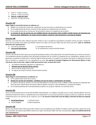 CENCAP ISELA GUERRERO Correo: iselaguerreropacheco@yahoo.es
Celular : RPC 932717929 Página 37
b. Entre 3- 5 años ( II Ciclo)
c. Entre 6 – 7 años ( III Ciclo)
d. Entre 8 – 9 años (IV Ciclo)
e. Entre 10 – 12 años (V Ciclo)
Situación 197
Según Piaget la moral Heterónoma se evidencia en:
A. Aceptar las normas por convicción, cumplimos las que son justas y cuestionamos las injustas.
B. En el cumplimiento de normas al pie de la letra porque son impuestas por los adultos.
C. En el cumplimiento de las normas por reciprocidad e interés a la aceptación de sus pares.
D. La creencia de que las normas son una realidad externa a las personas, éstas se deben cumplir porque son impuestas por
otras personas significativas de nuestro entorno (padres, maestros o para pertenecer a un grupo de amigos).
Situación 198
Veronica, una niña de 6 años, observa que John rompe un vaso a propósito y que Andrés al tropezar contra una mesa, rompe tres
vasos de casualidad. Ella piensa que Andrés merece una mejor sanción por haber toto más vasos que John. ¿Qué se manifiesta
detrás de este razonamiento?
A. Una moral autónoma C. Un problema de valores
B. Una moral heterónoma D. Un problema de conservación del número
Situación 199
Lucía es una niña de 10 años,quien cursa el quinto grado de primaria,ellasueleprestar con mucha frecuencia sus útiles esc olares a
sus compañeros porque sus padres lehan dicho que una buena niña, es solidaria y comparte con sus compañeros, además a ell a le
gusta que sus padres sesientan bien cuando les llega la libreta de notas a sus padres y la maestra escribe en las observacio nes que
ella es solidaria y comparte con sus compañeros en clase. De acuerdo al concepto Piagetano de Heteronomía Moral, se hace
referencia a que en este caso, según la edad que presenta Lucía, su desarrollo moral:
a. Es predominantemente egocéntrico o egocéntrico.
b. Necesita que los demás le de las normas.
c. Busca criterios propios de acción.
d. Se rige por principios morales universalmente válidos.
Situación 200
Según Piaget la moral Autónoma se evidencia en:
A. En el cumplimiento literal de la norma.
B. Aceptar las normas por convicción, cumplimos las que son justas y cuestionamos las injustas.
C. La creencia de que las normas son una realidad externa a las personas, éstas se deben cumplir porque son impuestas por
otras personas significativas de nuestro entorno (padres, maestros o para pertenecer a un grupo de amigos).
D. En el cuestionamiento de la normatividad de acuerdo a los propios intereses o al contrato social.
Situación 201
Oscar seha fracturado el pie en el partido de fútbol representando a su colegio y no puede asistira clases,estando además cerca los
exámenes bimestrales.Rocío su compañera de aula,ha decidido ir a su casa para prestarle y repasar juntos los cuadernos. Ella está
convencida que es una manera de ser recíproca con él. De acuerdo al desarrollo moral de Piaget, la decisión de Rocío corresponde
a una:
A. moral heterónoma. C. Emoción moral
B. moral obligada. D. Moral Autónoma
Situación 202
Nancy, una niña de 6 años,observa que John rompe un vaso a propósito y que Andrés al tropezar contra una mesa, rompe tres va sos
de casualidad. ella piensa que Andrés merece una mejor sanción por haber roto más vaso que John. ¿Qué se manifiesta detrás de
este razonamiento?
 
