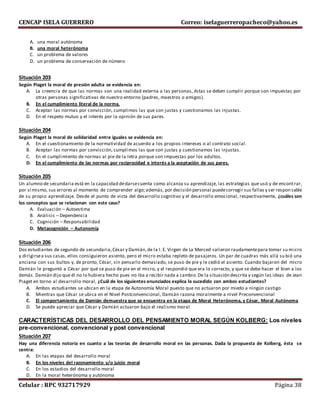 CENCAP ISELA GUERRERO Correo: iselaguerreropacheco@yahoo.es
Celular : RPC 932717929 Página 38
A. una moral autónoma
B. una moral heterónoma
C. un problema de valores
D. un problema de conservación de número
Situación 203
Según Piaget la moral de presión adulta se evidencia en:
A. La creencia de que las normas son una realidad externa a las personas, éstas se deben cumplir porque son impuestas por
otras personas significativas de nuestro entorno (padres, maestros o amigos).
B. En el cumplimiento literal de la norma.
C. Aceptar las normas por convicción, cumplimos las que son justas y cuestionamos las injustas.
D. En el respeto mutuo y el interés por la opinión de sus pares.
Situación 204
Según Piaget la moral de solidaridad entre iguales se evidencia en:
A. En el cuestionamiento de la normatividad de acuerdo a los propios intereses o al contrato social.
B. Aceptar las normas por convicción, cumplimos las que son justas y cuestionamos las injustas.
C. En el cumplimiento de normas al pie de la letra porque son impuestas por los adultos.
D. En el cumplimiento de las normas por reciprocidad e interés a la aceptación de sus pares.
Situación 205
Un alumno de secundaria está en la capacidad dedarsecuenta como alcanza su aprendizaje, las estrategias que usó y de encontrar,
por sí mismo, sus errores al momento de comprender algo;además, por decisión personal puedecorregir sus fallas y ser responsable
de su propio aprendizaje. Desde el punto de vista del desarrollo cognitivo y el desarrollo emocional, respectivamente, ¿cuáles son
los conceptos que se relacionan con este caso?
A. Evaluación – Autoestima
B. Análisis – Dependencia
C. Cognición – Responsabilidad
D. Metacognición – Autonomía
Situación 206
Dos estudiantes de segundo de secundaria,César y Damián,de la I. E. Virgen de La Merced salieron raudamentepara tomar su micro
y dirigirsea sus casas, ellos consiguieron asiento, pero el micro estaba repleto de pasajeros. Un par de cuadras más allá su bió una
anciana con sus bultos y, de pronto, César, sin pensarlo demasiado, se puso de pie y le cedió el asiento. Cuando bajaron del micro
Damián le preguntó a César por qué se puso de pie en el micro, y el respondió que era lo correcto, y que se debe hacer el bien a los
demás. Damián dijo que él no lo hubiera hecho pues no iba a recibir nada a cambio.De la situación descrita y según las ideas de Jean
Piaget en torno al desarrollo moral, ¿Cuál de los siguientes enunciados explica lo sucedido con ambos estudiantes?
A. Ambos estudiantes se ubican en la etapa de Autonomía Moral puesto que no actuaron por miedo a ningún castigo
B. Mientras que César se ubica en el Nivel Postconvencional, Damián razona moralmente a nivel Preconvencional
C. El comportamiento de Damián demuestra que se encuentra en la etapa de Moral Heterónoma, y César, Moral Autónoma
D. Se puede apreciar que César y Damián actuaron bajo el realismo moral
CARACTERÍSTICAS DEL DESARROLLO DEL PENSAMIENTO MORAL SEGÚN KOLBERG: Los niveles
pre-convencional, convencional y post convencional
Situación 207
Hay una diferencia notoria en cuanto a las teorías de desarrollo moral en las personas. Dada la propuesta de Kolberg, ésta se
centra:
A. En las etapas del desarrollo moral
B. En los niveles del razonamiento y/o juicio moral
C. En los estadios del desarrollo moral
D. En la moral heterónoma y autónoma
 