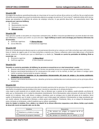 CENCAP ISELA GUERRERO Correo: iselaguerreropacheco@yahoo.es
Celular : RPC 932717929 Página 39
Situación 208
Estrategias de enseñanza aprendizajebasadas en situaciones en las que los valores éticos entran en conflicto. De uso ampliamente
difundido,esta estrategia busca que los estudiantes adquieran y pongan en práctica el “juicio moral”, mediante relatos de hi storias
breves que presentan un conflicto de valores de compleja solución, lo que permite desarrollar el razonamiento moral. Fue
propuesta por Lawrence Kohlberg:
A. Casuística
B. Razonamientos morales
C. Controversia moral
D. Dilemas morales
Situación 209
Toda persona cuando se encuentra en situaciones controversiales, de díficil situación que determinan una toma de decisión tiene
que reflexionar y razonar para emitir un juicio de valor. Según Kolhberg lo asume como estrategia, pues hacemos referencia a los
denominados:
A. Conflictos cognitivos C. Dilemas Morales
B. Juicios Morales D. Disonancias Cognitivas
Situación 210
Efraín es un estudiante quien observa que en su aula permanece durante varias semanas una linda cartuchera que n adie reclama y
tiene el interés de cogerla pues él no tiene cartuchera y necesita una. Piensa y reflexiona sobre como debe actuar y finalmen te
decide comunicar al docente para que se identifique a su dueño (a). Tomando en cuenta los postulados de Kolhberg, Efraín se
encontraba en:
A. Disonancia cognitiva C. Dilema Moral
B. Conflicto cognitivo D. Una situación controversial
Situación 211
Tomando en cuenta los postulados de Kolhberg, las personas se encuentran en un nivel convencional cuando:
A. Razonan moralmente considerando que las normas nos permiten encajar en un grupo de amigos o personas cercanas.
B. Razonan moralmente basándose en las consecuencias de cumplir o no las normas, es decir, por temor al castigo o para
recibir un premio, favoreciendo los propios intereses.
C. Razonan moralmente basándose en las expectativas interpersonales del grupo de amigos y las normas socialmente
establecidas por la sociedad.
D. Razonan moralmente basándose en los derechos prioritarios establecidos en el contrato social y en los principios éticos
universales.
Situación 212
Kohlberg presentaba dilemas morales para descubrir el estadio evolutivo de las personas. En la respuesta y en su argumentació n se
manifiesta claramente el estadio de desarrollo moral. Uno de los conocidos es el «dilema de Heinz».
«Una mujer se está muriendo de un extraño cáncer. Hay un fármaco que, a parecer de los médicos, puede salvarla, una forma de
radio que un farmacéutico de la ciudad ha descubierto recientemente. Pero el farmacéutico cobra cincuenta mil soles por la dosis. El
marido de la enferma, Heinz, pide dinero a amigos y familiares, pero no consigue sino la mitad del precio de la medicina. Heinz
suplica al farmacéutico que le venda a precio más bajo o que le deje pagar más adelante. El farmacéutico se niega recordando que
con mucho esfuerzo ha descubierto el fármaco y ahora quiere sacar beneficio. Finalmente, Heinz, en un ataque de desesperación ,
entra a la fuerza en la farmacia y roba la medicina que su señora necesitaba».
Heinz ha robado la medicina. Pero, ¿debía o no robarla? Se te ofrecen diferentes respuestas a este dilema. Señala a qué estadio
de desarrollo moral corresponde cada una de ellas.
Estadios Respuestas
1 Obediencia y miedo al castigo A
No, porque sus amigos no esperan de él un
comportamiento de esta naturaleza.
2 Favorecer los propios intereses B No, porque se convertirá en un ladrón y, si le
 