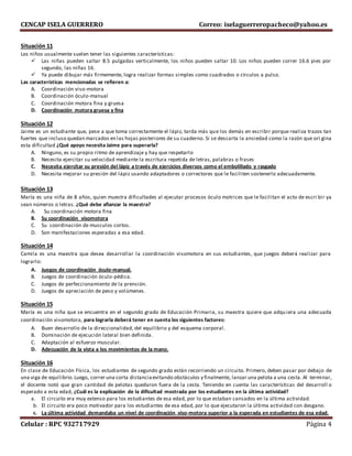 CENCAP ISELA GUERRERO Correo: iselaguerreropacheco@yahoo.es
Celular : RPC 932717929 Página 4
Situación 11
Los niños usualmente suelen tener las siguientes características:
 Las niñas pueden saltar 8.5 pulgadas verticalmente, los niños pueden saltar 10. Los niños pueden correr 16.6 pies por
segundo, las niñas 16.
 Ya puede dibujar más firmemente, logra realizar formas simples como cuadrados o círculos a pulso.
Las características mencionadas se refieren a:
A. Coordinación viso-motora
B. Coordinación óculo-manual
C. Coordinación motora fina y gruesa
D. Coordinación motora gruesa y fina
Situación 12
Jaime es un estudiante que, pese a que toma correctamente el lápiz, tarda más que los demás en escribir porque realiza trazos tan
fuertes que incluso quedan marcados en las hojas posteriores de su cuaderno. Si se descarta la ansiedad como la razón que ori gina
esta dificultad ¿Qué apoyo necesita Jaime para superarla?
A. Ninguno, es su propio ritmo de aprendizaje y hay que respetarlo
B. Necesita ejercitar su velocidad mediante la escritura repetida de letras, palabras o frases
C. Necesita ejercitar su presión del lápiz a través de ejercicios diversos como el embolillado y rasgado
D. Necesita mejorar su presión del lápiz usando adaptadores o correctores que le faciliten sostenerlo adecuadamente.
Situación 13
María es una niña de 8 años, quien muestra dificultades al ejecutar procesos óculo motrices que le facilitan el acto de escri bir ya
sean números o letras. ¿Qué debe afianzar la maestra?
A. Su coordinación motora fina
B. Su coordinación visomotora
C. Su coordinación de musculos cortos.
D. Son manifestaciones esperadas a esa edad.
Situación 14
Camila es una maestra que desea desarrollar la coordinación visomotora en sus estudiantes, que juegos deberá realizar para
lograrlo:
A. Juegos de coordinación óculo-manual.
B. Juegos de coordinación óculo-pédica.
C. Juegos de perfeccionamiento de la prensión.
D. Juegos de apreciación de peso y volúmenes.
Situación 15
María es una niña que se encuentra en el segundo grado de Educación Primaria, su maestra quiere que adquiera una adecuada
coordinación visomotora, para lograrla deberá tener en cuenta los siguientes factores:
A. Buen desarrollo de la direccionalidad, del equilibrio y del esquema corporal.
B. Dominación de ejecución lateral bien definida.
C. Adaptación al esfuerzo muscular.
D. Adecuación de la vista a los movimientos de la mano.
Situación 16
En clase de Educación Física, los estudiantes de segundo grado están recorriendo un circuito. Primero, deben pasar por debajo de
una viga de equilibrio.Luego, correr una corta distanciaevitando obstáculos y finalmente, lanzar una pelota a una cesta. Al terminar,
el docente notó que gran cantidad de pelotas quedaron fuera de la cesta. Teniendo en cuenta las características del desarroll o
esperado a esta edad, ¿Cuál es la explicación de la dificultad mostrada por los estudiantes en la última actividad?
a. El circuito era muy extenso para los estudiantes de esa edad, por lo que estaban cansados en la última actividad.
b. El circuito era poco motivador para los estudiantes de esa edad, por lo que ejecutaron la última actividad con desgano.
c. La última actividad demandaba un nivel de coordinación viso-motora superior a la esperada en estudiantes de esa edad.
 