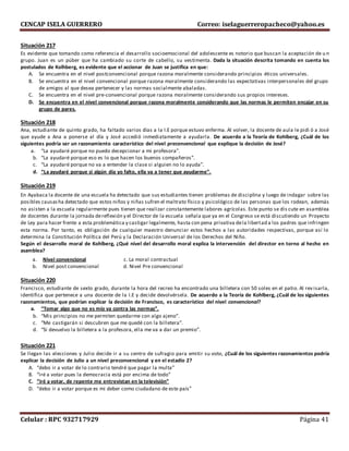CENCAP ISELA GUERRERO Correo: iselaguerreropacheco@yahoo.es
Celular : RPC 932717929 Página 41
Situación 217
Es evidente que tomando como referencia el desarrollo socioemocional del adolescente es notorio que buscan la aceptación de u n
grupo. Juan es un púber que ha cambiado su corte de cabello, su vestimenta. Dada la situación descrita tomando en cuenta los
postulados de Kolhberg, es evidente que el accionar de Juan se justifica en que:
A. Se encuentra en el nivel postconvencional porque razona moralmente considerando principios éticos universales.
B. Se encuentra en el nivel convencional porque razona moralmente considerando las expectativas interpersonales del grupo
de amigos al que desea pertenecer y las normas socialmente abaladas.
C. Se encuentra en el nivel pre-convencional porque razona moralmente considerando sus propios intereses.
D. Se encuentra en el nivel convencional porque razona moralmente considerando que las normas le permiten encajar en su
grupo de pares.
Situación 218
Ana, estudiante de quinto grado, ha faltado varios días a la I.E porque estuvo enferma. Al volver, la docente de aula le pidi ó a José
que ayude a Ana a ponerse al día y José accedió inmediatamente a ayudarla. De acuerdo a la Teoría de Kohlberg, ¿Cuál de los
siguientes podría ser un razonamiento característico del nivel preconvencional que explique la decisión de José?
a. “La ayudaré porque no puedo decepcionar a mi profesora”.
b. “La ayudaré porque eso es lo que hacen los buenos compañeros”.
c. “La ayudaré porque no va a entender la clase si alguien no lo ayuda”.
d. “La ayudaré porque si algún día yo falto, ella va a tener que ayudarme”.
Situación 219
En Ayabaca la docente de una escuela ha detectado que sus estudiantes tienen problemas de disciplina y luego de indagar sobre las
posibles causasha detectado que estos niños y niñas sufren el maltrato físico y psicológico de las personas que los rodean, además
no asisten a la escuela regularmente pues tienen que realizar constantemente labores agrícolas. Este punto se dis cute en asamblea
de docentes durante la jornada dereflexión y el Director de la escuela señala que ya en el Congreso se está discutiendo un Proyecto
de Ley para hacer frente a esta problemática y castigar legalmente, hasta con pena privativa dela libertad a los padres que infringen
esta norma. Por tanto, es obligación de cualquier maestro denunciar estos hechos a las autoridades respectivas, porque así lo
determina la Constitución Política del Perú y la Declaración Universal de los Derechos del Niño.
Según el desarrollo moral de Kohlberg, ¿Qué nivel del desarrollo moral explica la intervención del director en torno al hecho en
asamblea?
a. Nivel convencional c. La moral contractual
b. Nivel post convencional d. Nivel Pre convencional
Situación 220
Francisco, estudiante de sexto grado, durante la hora del recreo ha encontrado una billetera con 50 soles en el patio. Al rev isarla,
identifica que pertenece a una docente de la I.E y decide devolvérsela. De acuerdo a la Teoría de Kohlberg, ¿Cuál de los siguientes
razonamientos, que podrían explicar la decisión de Francisco, es característico del nivel convencional?
a. “Tomar algo que no es mío va contra las normas”.
b. “Mis principios no me permiten quedarme con algo ajeno”.
c. “Me castigarán si descubren que me quedé con la billetera”.
d. “Si devuelvo la billetera a la profesora, ella me va a dar un premio”.
Situación 221
Se llegan las elecciones y Julio decide ir a su centro de sufragio para emitir su voto, ¿Cuál de los siguientes razonamientos podría
explicar la decisión de Julio a un nivel preconvencional y en el estadío 2?
A. “debo ir a votar de lo contrario tendré que pagar la multa”
B. “iré a votar pues la democracia está por encima de todo”
C. “iré a votar, de repente me entrevistan en la televisión”
D. “debo ir a votar porque es mi deber como ciudadano de este país”
 