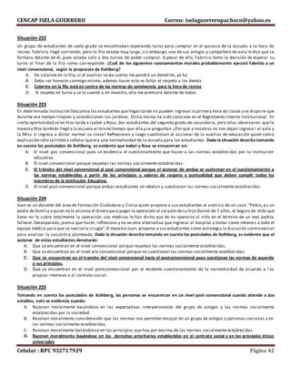 CENCAP ISELA GUERRERO Correo: iselaguerreropacheco@yahoo.es
Celular : RPC 932717929 Página 42
Situación 222
Un grupo de estudiantes de sexto grado se encontraban esperando turno para comprar en el quiosco de la escuela a la hora de
recreo. Fabricio llegó corriendo, pero la fila estaba muy larga, sin embargo, uno de sus amigos y compañero de aula le dijo que se
formara delante de él, pues estaba solo a dos turnos de poder comprar. A pesar de ello, Fabricio tomo la decisión de esperar su
turno al final de la fila como corresponde. ¿Cuál de los siguientes razonamientos morales probablemente ejecutó Fabricio a un
nivel convencional, según la propuesta de Kohlberg?
A. De colarme en la fila, si el auxiliar se da cuenta me pondrá un demérito, ya fui
B. Debo ser honesto conmigo mismo, además hacer esto es faltar el respeto a los demás
C. Colarme en la fila está en contra de las normas de convivencia para la hora de recreo
D. Si respeto mi turno y se lo cuento a mi maestra, ella me premiará delante de todos.
Situación 223
En determinada Institución Educativa los estudiantes quellegan tarde no pueden ingresar la primera hora de clases y se dispone que
durante ese tiempo limpien y acondicionen los jardínes. Dicha norma ha sido colocada en el Reglamento Interno Institucional. En
cierta oportunidad seles hizo tarde a Isabel y Rosa, dos estudiantes del segundo grado de secundaria, pero ellas observaron que la
maestra Rita también llegó a la escuela al mismo tiempo que ella y se preguntan ¿Por qué a nosotras no nos dejan ingresa r al aula y
la Miss si ingresa a dictar normal su clase? Reflexionan y luego cuestionan el accionar de la auxiliar de educación quien como
explicación sólo selimitó a señalar queera una normatividad de la escuela para los estudiantes. Dada la situación descrita tomando
en cuenta los postulados de Kohlberg, es evidente que Isabel y Rosa se encuentran en:
A. El nivel pos convencional pues se evidencia el cuestionamiento que hacen a las normas establecidas por la institución
educativa.
B. El nivel convencional porque respetan las normas socialmente establecidas.
C. El tránsito del nivel convencional al post convencional porque el accionar de ambas se sustentan en el cuestionamiento a
las normas establecidas a partir de los principios o valores de respeto y puntualidad que deben cumplir todos los
miembros de la Institución Educativa.
D. El nivel post-convencional porque ambas estudiantes se rebelan y cuestionan las normas socialmente establecidas.
Situación 224
Juan es un docente del área de Formación Ciudadana y Civica quien propone a sus estudiantes el análisis de un caso: “Pablo, es un
padre de familia a quien no le alcanza el dinero para pagar la operación al corazón desu hijo Daniel de 7 años, el Seguro de Vida que
tiene no le cubre totalmente la operación. Los médicos le han dicho que de no operarse al niño en el término de un mes podría
fallecer.Desesperado, piensa que hacer, reflexiona y no ve otra alternativa que ingresar al hospital y tomar como rehenes a todo el
equipo médico para que se realicela cirugía”.El maestro Juan, propone a sus estudiantes como estrategia la discusión contro versial
para analizar la casuística planteada. Dada la situación descrita tomando en cuenta los postulados de Kolhberg, es evidente que el
accionar de estos estudiantes denotarán:
A. Que se encuentran en el nivel convencional porque respetan las normas socialmente establecidas.
B. Que se encuentran en el nivel pre-convencional porque no cuestionan las normas socialmente establecidas.
C. Que se encuentran en el transito del nivel convencional hacia el postconvencional pues cuestionan las normas de acuerdo
a sus principios.
D. Que se encuentran en el nivel postconvencional por el evidente cuestionamiento de la normatividad de acuerdo a l os
propios intereses o al contrato social.
Situación 225
Tomando en cuenta los postulados de Kolhberg, las personas se encuentran en un nivel post-convencional cuando atiende a dos
estadios, esto se evidencia cuando:
A. Razonan moralmente basándose en las expectativas interpersonales del grupo de amigos y las normas socialmente
establecidas por la sociedad.
B. Razonan moralmente considerando que las normas nos permiten encajar en un grupo de amigos o personas cercanas y en
las normas socialmente establecidas.
C. Razonan moralmente basándonse en los principios que hay por encima de las normas socialmente establecidas.
D. Razonan moralmente basándose en los derechos prioritarios establecidos en el contrato social y en los principios éticos
universales
 