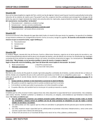 CENCAP ISELA GUERRERO Correo: iselaguerreropacheco@yahoo.es
Celular : RPC 932717929 Página 43
Situación 226
Hace varios meses el gobierno vigente del Perú, emitió una ley de régimen laboral juvenil queen la práctica perjudicabalosderechos
laborales de los jóvenes de nuestro país (“ley pulpín”), por ello, surgieron marchas y protestas que consiguieron la derogac ión de
dicha ley, pues en ningún momento fue materia de consulta entre los implicados, especialmente los jóvenes. ¿Qué nivel y estadío
del razonamiento moral justifican tal decisión?
A. Preconvencional – obediencia y miedo al castigo
B. Convencional – normas sociales establecidas
C. Postconvencional – derechos prioritarios y contrato social
D. Postconvencional – principios éticos universales
Situación 227
Carlos es un niño de 3 años.Después de jugar deja todo tirado y la mamá le dice que recoja los juguetes y los guarde, él no obedece
así que mamá lo amenaza con castigarlo deno hacerlo. Carlos se asusta y recoge los juguetes. De acuerdo a esta situación el estadio
moral en el que se encuentra Carlos, según Kohlberg es:
A. Posconvencional
B. Convencional
C. Moral
D. Preconvencional
Situación 228
El profesor Miguel, docente del área de Persona, Familia y Relaciones Humanas, organiza en el tercer grado de secundaria, una
situación deaprendizajesobreel análisis deun caso de pena de muerte y otro de aborto, les solicita a los estudiantes que expongan
sus puntos de vista,evalúen los argumentos a favor o en contra, los valores universales en juego y las consecuencias. El estudiante
Carlos dice: “Mis principios no me permiten justificar la pena de muerte, ni aceptar el aborto”.
Según el desarrollo moral de Kohlberg, ¿Qué nivel del desarrollo moral explica la intervención de Carlos?
a. Nivel convencional c. Nivel Pre-convencional
b. Nivel post convencional d. La moral del intercambio
Situación 229
Mariela es una alumna de 4to grado ha estado ingiriendo pequeñas cantidades de alimentos, cuando comía de más se inducia al
vómito, Gladys una compañera de aula se dio cuenta de lo que estaba ocurriendo con su compañera y pese a que Mariela le
pidió que le guarde el secreto Gladys decidió comunicárselo a su profesor. ¿Por qué Gladys decidió comunicar el secreto de su
compañera?
a. Aunque pierda su amistad, lo más importante es preservar la salud de Mariela.
b. Mis padres se sentirás orgullosos de mí cuando se enteren que hice lo correcto.
c. Si el profesor se entera que sabía lo que pasaba y no le dije me podría castigar.
d. Si ayudo a Mariela, ella también hará lo mismo por mí cuando yo necesite su ayuda.
Situación 230
A medida que los niños alcanzan niveles cognoscitivos más altos adquieren la capacidad de hacer razonamientos más complejos
sobre temas morales. También aumentan su tendencia al altruismo y la empatía, como tendencias que fomentan el desarrollo
moral. Por tanto, es evidente que:
A. Que los adolescentes muestran una conducta prosocial cuando reflexionan frente a dilemas morales reales en donde
sus necesidades y deseos entran en conflicto con los de otras personas en situaciones en que las reglas o normas
sociales no son claras o no existen.
B. Los adolescentes son más capaces que los niños en considerar la perspectiva de otra persona para resolver problemas
sociales.
C. Los niños muestran mayor capacidad que los adolescentes en promover relaciones interpersonales y verse como seres
sociales a partir de la interacción entre pares.
D. El desarrollo de valores es un resultado del desarrollo moral en los niños, púberes y adolescentes.
 