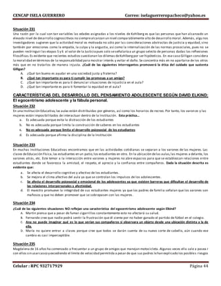 CENCAP ISELA GUERRERO Correo: iselaguerreropacheco@yahoo.es
Celular : RPC 932717929 Página 44
Situación 231
Una razón por la cual son tan variables las edades asignadas a los niveles de Kohlberg es que las personas que han alcanzado un
elevado nivel de desarrollo cognoscitivos no siemprealcanzan un nivel comparablemente alto de desarrollo moral. Además, algu nos
investigadores sugieren que la actividad moral es motivada no sólo por la s consideraciones abstractas de justicia y equidad, sino
también por emociones como la empatía, la culpa y la angustia, así como la internalización de las normas prosociales, pues no se
pueden restringuir las etapas 5 y 6 al valor de la Justiciapues solo seseñalaríaa un grupo selecto de personas dadas las reflexiones
filosóficas.Es evidente que recientes estudios cuestionan los dilemas deKohlbergpor ser hipóteticos. En ese caso Gilligan considera
la moralidad en términos de la responsabilidad para mostrar interés y evitar el daño. Se concentra más en no apartarse de los otros
más que en no tratarlos de manera injusta. ¿Cuál de las siguientes interrogantes promoverá la ética del cuidado que sustenta
Gilligan?
A. ¿Qué tan bueno es ayudar en una sociedad justa y fraterna?
B. ¿Qué tan importante es para ti cumplir las promesas a un amigo?
C. ¿Qué tan importante es para ti denunciar situaciones de injusticia en el aula?
D. ¿Qué tan importante es para ti fomentar la equidad en el aula?
CARACTERÍSTICAS DEL DESARROLLO DEL PENSAMIENTO ADOLESCENTE SEGÚN DAVID ELKIND:
El egocentrismo adolescente y la fábula personal.
Situación 232
En una Institución Educativa,las aulas están distribuidas por géneros, así como los horarios de recreo. Por tanto, los varon es y las
mujeres están imposibilitados de interactuar dentro de la Institución. Esta práctica…
a. Es adecuada porque evita la distracción de los estudiantes
b. No es adecuada porque limita la construcción de saberes en los estudiantes
c. No es adecuada porque limita el desarrollo psicosocial de los estudiantes
d. Es adecuada porque afirma la disciplina de la Institución
Situación 233
En muchas Instituciones Educativas encontramos que en las actividades cotidianas se separan a los varones de las mujeres. Las
clases deEducación Física,las estudiantes en un patio,los estudiantes en otro. En la ubicación delas aulas,las mujeres a delante, los
varones atrás, etc. Este temor a la interacción entre varones y mujeres no abre espacios para que se establezcan relaciones entre
estudiantes donde se favorezca la amistad, el respeto, el aprecio y la confianza entre compañeros. Dada la situación descrita es
evidente que:
a. Se afecta el desarrollo cognitivo y afectivo de los estudiantes.
b. Se mejora el clima afectivo del aula ya que se controlan los impulsos de los adolescentes.
c. Se afecta el desarrollo psicosocial y emocional de los adolescentes ya que existen barreras que dificultan el desarrollo de
las relaciones interpersonales y afectividad.
d. El maestro promueve la integridad de sus estudiantes mujeres ya que los padres de familia señalan que los varones son
mañosos y que no deben promover que se sobrepasen con las mujeres.
Situación 234
¿Cuál de las siguientes situaciones NO reflejan una característica del egocentrismo adolescente según Elkind?
A. Martin piensa que a pesar de fumar cigarrillos constantemente esto no afectará su salud.
B. Fernando cree que nadie podrá sentir la frustración que él siente por no haber ganado el partido de fútbol en el colegio.
C. Ana no puede imaginar qué es lo que verían sus compañeros si observara un objeto desde una ubicación distinta a la de
ella.
D. María no quiere entrar a clases porque cree que todos se darán cuenta de su nuevo corte de cabello, aún cuando ese
cambio es casi imperceptible.
Situación 235
Magdalena de 16 años ha comenzado a frecuentar a un grupo de amigos que manejan motocicleta. Algunas veces ella sale a pasea r
con ellos sin usarcasco y excediendo el límite de velocidad permitida a pesar de que sus padres lehan explicado los posibles riesgos
 