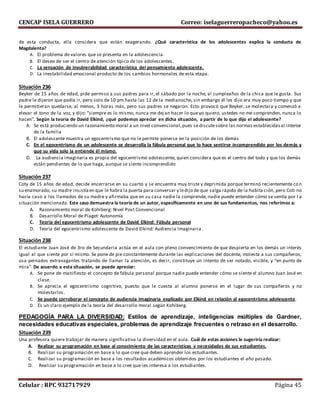 CENCAP ISELA GUERRERO Correo: iselaguerreropacheco@yahoo.es
Celular : RPC 932717929 Página 45
de esta conducta, ella considera que están exagerando. ¿Qué característica de los adolescentes explica la conducta de
Magdalenta?
A. El problema de valores que se presenta en la adolescencia.
B. El deseo de ser el centro de atención típico de los adolescentes.
C. La sensación de invulnerabilidad característica del pensamiento adolescente.
D. La inestabilidad emocional producto de los cambios hormonales de esta etapa.
Situación 236
Beyker de 15 años de edad, pide permiso a sus padres para ir, el sábado por la noche, al cumpleaños de la chica que le gusta. Sus
padre le dijeron que podía ir, pero solo de 10 pm hasta las 12 de la medianoche, sin embargo él les dijo era muy poco tiempo y que
le permitieran quedarse, al menos, 3 horas más, pero sus padres se negaron. Esto provocó que Beyker, se molestara y comenzó a
elevar el tono de la voz, y dijo: ”siempre es lo mismo, nunca me dejan hacer lo que yo quiero, ustedes no me comprenden, nunca lo
hacen”. Según la teoría de David Elkind, ¿qué podemos apreciar en dicha situación, a partir de lo que dijo el adolescente?
A. Se está produciendo un razonamiento moral a un nivel convencional,pues sediscutesobre las normas establecidasal interior
de la familia
B. El adolescente muestra un egocentrismo que no le permite ponerse en la posición de los demás
C. En el egocentrismo de un adolescente se desarrolla la fábula personal que lo hace sentirse incomprendido por los demás y
que su vida solo la entiende él mismo.
D. La audiencia imaginaria es propia del egocentrismo adolescente, quien considera que es el centro del todo y que los demás
están pendientes de lo que haga, aunque se siente incomprendido
Situación 237
Coty de 15 años de edad, decide encerrarse en su cuarto y se encuentra muy triste y deprimida porque terminó recientemente co n
su enamorado, su madre insistíaen que le habrá la puerta para conversar y ledijo de que salga rápido de la habita ción, pero Coti no
hacía caso a los llamados de su madre y afirmaba que en su casa nadie la comprende, nadie puede entender cómo se sentía por l a
situación mencionada. Este caso demuestra la teoría de un autor, específicamente en uno de sus fundamentos, nos referimos a:
A. Razonamiento moral de Kohlberg: Nivel Post Convencional
B. Desarrollo Moral de Piaget: Autonomía
C. Teoría del egocentrismo adolescente de David Elkind: Fábula personal
D. Teoría del egocentrismo adolescente de David Elkind: Audiencia Imaginaria.
Situación 238
El estudiante Juan José de 3ro de Secundaria actúa en el aula con pleno convencimiento de que despierta en los demás un interés
igual al que siente por sí mismo. Se pone de pie constantemente durante las explicaciones del docente, molesta a sus compañeros,
usa peinados extravagantes tratando de llamar la atención, es decir, constituye un intento de ser notado, visible, y “en punto de
mira”. De acuerdo a esta situación, se puede apreciar:
A. Se pone de manifiesto el concepto de fábula personal porque nadie puede entender cómo se siente el alumno Juan José en
clase.
B. Se aprecia el egocentrismo cognitivo, puesto que le cuesta al alumno ponerse en el lugar de sus compañeros y no
molestarlos.
C. Se puede corroborar el concepto de audiencia imaginaria explicado por Elkind en relación al egocentrismo adolescente.
D. Es un claro ejemplo de la teoría del desarrollo moral según Kohlberg.
PEDAGOGÍA PARA LA DIVERSIDAD: Estilos de aprendizaje, inteligencias múltiples de Gardner,
necesidades educativas especiales, problemas de aprendizaje frecuentes o retraso en el desarrollo.
Situación 239
Una profesora quiere trabajar de manera significativa la diversidad en el aula. Cuál de estas acciones le sugeriría realizar:
A. Realizar su programación en base al conocimiento de las características y necesidades de sus estudiantes.
B. Realizar su programación en base a lo que cree que deben aprender los estudiantes.
C. Realizar su programación en base a los resultados académicos obtenidos por los estudiantes el año pasado.
D. Realizar su programación en base a lo cree que les interesa a los estudiantes.
 