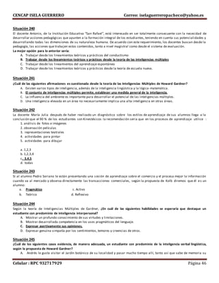 CENCAP ISELA GUERRERO Correo: iselaguerreropacheco@yahoo.es
Celular : RPC 932717929 Página 46
Situación 240
El docente Antonio, de la Institución Educativa “San Rafael”, está interesado en ser totalmente consecuente con la necesidad de
desarrollar acciones pedagógicas que apunten a la formación integral de los estudiantes, teniendo en cuenta sus potencialidades y
desarrollando todas las dimensiones de su naturaleza humana. De acuerdo con este requerimiento, los docentes buscan desde la
pedagogía, las acciones que trabajen estos contenidos, tanto a nivel magistral como desde el sistema de evaluación.
La mejor opción para lo anterior sería:
A. Trabajar desde los lineamientos teóricos y prácticos del conductismo
B. Trabajar desde los lineamientos teóricos y prácticos desde la teoría de las inteligencias múltiples
C. Trabajar desde los lineamientos del aprendizaje espontáneo
D. Trabajar desde los lineamientos teóricos y prácticos desde la teoría de escuela nueva.
Situación 241
¿Cuál de las siguientes afirmaciones es cuestionada desde la teoría de las Inteligencias Múltiples de Howard Gardner?
A. Existen varios tipos de inteligencia, además de la inteligencia lingüística y la lógica -matemática.
B. El conjunto de inteligencias múltiples permite, establecer una medida general de la inteligencia.
C. La influencia del ambiente es importante para desarrollar el potencial de las inteligencias múltiples.
D. Una inteligencia elevada en un área no necesariamente implica una alta inteligencia en otras áreas.
Situación 242
La docente María Julia después de haber realizado un diagnóstico sobre los estilos de aprendizaje de sus alumnos llega a la
conclusión que el 90 % de los estudiantes son Kinestésicos la recomendación seria que en los procesos de aprendizaje utilice :
1. análisis de fotos e imágenes
2. observación películas
3. representaciones teatrales
4. actividades para pintar
5. actividades para dibujar
a. 1,2,3
b. 1,2,3,4
c. 3,4,5
d. todas
Situación 243
Si al alumno Pedro Soriano le están presentando una sesión de aprendizaje sobre el comercio y el procesa mejor la información
cuando va al mercado y observa directamente las transacciones comerciales, según la propuesta de Kolb diremos que él es un
alumno:
a. Pragmático c. Activo
b. Teórico d. Reflexivo
Situación 244
Según la teoría de Inteligencias Múltiples de Gardner, ¿En cuál de las siguientes habilidades se esperaría que destaque un
estudiante con predominio de inteligencia interpersonal?
A. Mostrar un profundo conocimiento de sus virtudes y limitaciones.
B. Mostrar desarrollada competencia en los usos pragmáticos del lenguaje.
C. Expresar asertivamente sus opiniones.
D. Expresar genuina simpatía por los sentimientos, temores y creencias de otros.
Situación 245
¿Cuál de los siguientes casos evidencia, de manera adecuada, un estudiante con predominio de la inteligencia verbal lingüística,
según la propuesta de Howard Gardner?
A. Andrés le gusta visitar el Jardín botánico de su localidad y pasar mucho tiempo allí, tanto así que sabe de memoria su
 