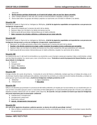 CENCAP ISELA GUERRERO Correo: iselaguerreropacheco@yahoo.es
Celular : RPC 932717929 Página 47
ubicación
B. Bertha siempre participa declamando en el teatrín del colegio cada vez que hay alguna actuación.
C. César siempre obtiene la nota más alta cuando se trata de elaborar maquetas o dibujar mapas
D. Diana sabe liderar los grupos de trabajo y expresa sus opiniones con claridad sin ofender a los demás.
Situación 246
Teniendo en cuenta la Teoría de las Inteligencias Múltiples, ¿Cuál de las siguientes capacidades corresponderían a una persona con
inteligencia intrapersonal?
A. Desarrollar empatía por la manera de sentir de los demás
B. Expresar ideas con claridad a los demás de manera escrita
C. Sentirse parte del ecosistema interesándose por el medio ambiente
D. Saber reconocer mis virtudes y defectos, y esforzarse por ser mejor cada día.
Situación 247
Teniendo en cuenta la Teoría de las Inteligencias Múltiples, ¿Cuál de las siguientes capacidades corresponderían a una persona con
inteligencia interpersonal y a otra con inteligencia intrapersonal, respectivamente?
A. Reconocer las virtudes personales y desarrollar empatía por la manera de sentir de los demás
B. Escuchar a los demás y ponerse en su lugar y saber reconocer los propios errores y esforzarse por corregirlos
C. Expresar ideas con claridad a los demás de manera escrita y tener autoestima alta que automotiva salir adelante
D. Sentirse parte del ecosistema interesándose por el medio ambiente y respetar las opiniones de los demás.
Situación 248
Las maestras de una I.E. del nivel Inicial enseñan a sus alumnitos a usar el propio cuerpo para expresar ideas y sentimientos y tener
una facilidad de emplear las manos para crear y transformar cosas. Teniendo en cuenta la propuesta de Howard Gardner, se está
desarrollando la inteligencia:
A. Espacial
B. Intrapersonal
C. Lógica – Matemática
D. Cinestésica – Corporal
Situación 249
A Jorge, alumno de cuarto de primaria, le encanta el curso de Ciencia y Ambiente, siempre que hay un trabajo de campo, es el
alumno que muestra mejor predisposición;además,leencantan los animales y es coleccionista de insectos disecados, y siempre se
preocupa por que el aula este limpia. ¿Cuál de las inteligencias múltiples predomina en él?
A. Ambiental C. Lógica matemática
B. Interpersonal D. Naturalista
Situación 250
Sofía es una docente que promueve la conservación del medio ambiente y el respeto por los ecosistemas en sus estudiantes para lo
cual primero considera que para amar la naturaleza primero debe generar un autoconomiento propio de sí mismo y una adecuada
empatía en buena interacción con los demás como requisito, De acuerdo a los que considera la maestra que tipos de inteligencias
ella prevé importante para la conservación ambiental:
A. Interpersonal e intrapersonal
B. intrapersonal y emocional
C. Emocional y natural
D. natural, intrapersonal e interpersonal
Situación 251
¿En cuál de las siguientes situaciones podemos apreciar un alumno de estilo de aprendizaje teórico?
A. Alex se motiva cuando durante la clasese presentan muchas actividades por hacer, las cuales le plantean nuevos desafíos
de aprendizajes
 