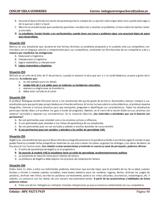 CENCAP ISELA GUERRERO Correo: iselaguerreropacheco@yahoo.es
Celular : RPC 932717929 Página 48
B. Durante el desarrollo deuna sesión de aprendizaje Karla siempre da su opinión sobre algún tema solo cuando está segur a
de lo que van a decir o hacer.
C. Marcial secaracteriza por quecuando hay que tomar una decisión o resolver un problema, lo hace sobre los hechos reales
y concretos
D. La estudiante Yuriani tiende a ser perfeccionista, cuando tiene una tarea o problema sigue una secuencia lógica de pasos
para desarrollarla.
Situación 252
Monica es una estudiante que resuelve en tres formas distintas un problema propuesto y lo sustenta ante sus compañeros con
claridad y en un lenguaje sencillo y comprensible para sus compañeros, recibiendo las felicitaciones de sus compañeros y de s u
maestro por manifestar las inteligencias:
A. Emocional y lingüística
B. Interpersonal y lingüística
C. Lógica matemática y interpersonal
D. Lógica matemática y lingüística
Situación 253
William es un niño de 8 años de 3° de primaria, cuando la maestra le dice que van a ir al Jardín Botánico, se pone a gritar de la
emoción. Es evidente que:
a. es mal ejemplo para los demás
b. estaba feliz de ir a la salida pues se evidencia su inteligencia naturalista.
c. expresa su alegría pues es kinestésico.
d. debía estar callado en el salón
Situación 254
El profesor Rodríguez enseña Personal Social a los estudiantes del quinto grado de primaria. Acostumbra motivar siempre a sus
estudiantes para que participen,propiciándoseun clima deconfianza.Al iniciar laclasesobrela culturaMochica, el profesor muestra
fotografías, láminas e incluso ceramios para que manipulen, pregunten e identifiquen sus características. Todos los estudiantes
participan dando ideas y el profesor los guía a través de preguntas. Además, en el cierre de la sesión elaboran sus ceramios con
material reciclable y exponen sus características. En la situación descrita, ¿los materiales y actividades que usa el docente son
pertinentes?
A. No son pertinentes pues atienden solo a los alumnos activos y reflexivos
B. Si son pertinentes pues atienden a los ritmos de aprendizaje de sus estudiantes
C. No son pertinentes pues no son variados y además a muchos docentes les cause envidia
D. Si son pertinentes pues son variados y atienden a los estilos de aprendizaje VAK.
Situación 255
Angélica es una estudiante que para el desarrollo desu ortografía pronuncia laspalabrasy tiende a escribirlassegún el sonido,lo que
puede llevarla a cometer faltas ortográficas.Sueleleer en voz alta o mover los labios.Legustan los diálogos y las obras de teatro. Se
fija poco en las ilustraciones. Con relación a estas características y teniendo en cuenta su canal de percepción, podemos afirmar:
A. El estilo de aprendizaje de Angélica es el pragmático
B. De acuerdo al modelo VAK la estudiante tiene un estilo de aprendizaje predominantemente auditivo
C. La estudiante en mención tiene pocos hábitos de lectura
D. La profesora de Angélica debe mejorar los procesos de comprensión lectora
Situación 256
Estela tiene 11 años y entre sus habilidades podemos mencionar que escribe mejor que el promedio de los de su edad, cuentas
bromas y chistes o inventa cuentos increíbles, tiene buena memoria para los nombres, lugares, fechas, disfruta los juegos de
palabras, disfruta leer libros, escribe las palabras correctamente, aprecia las rimas absurdas, ocurrencias, trabalenguas, etc. Y
además, se comunica con los demás de una manera marcadamente verbal. A partir de las características y habilidades de Estela
podemos inducir:
A. Tiene una de las inteligencias múltiples llamada interpersonal ya que se comunica verbalmente con sus compañeros
 
