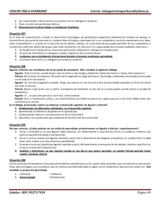 CENCAP ISELA GUERRERO Correo: iselaguerreropacheco@yahoo.es
Celular : RPC 932717929 Página 49
B. Sus capacidades indican que es una alumna con la inteligencia espacial
C. Tiene un estilo de aprendizaje teórico
D. Notoriamente ha desarrollado la inteligencia lingüística.
Situación 257
En el área de comunicación, cuando se desarrollan estrategias de aprendizaje cooperativo mediante los trabajos en equipo, la
alumna Diana,de cuarto de secundaria,siemprelidera el trabajo,sabeorganizar a sus compañeros, escucha atentamente sus ideas,
sabe comprenderlos y se pone en la posición de los demás, además, es consciente de que puede aprender de sus compañeros y
cuando hay conflictos dentro del grupo sabe cómo resolverlos. En relación a las capacidades de la alumna podemos menciona r:
A. Se evidencia el manejo de las emociones personales mediante la inteligencia intrapersonal
B. Se pone de manifiesto la inteligencia verbal lingüística de la alumna Diana
C. La alumna usa su inteligencia interpersonal durante el proceso enseñanza aprendizaje
D. La alumna desarrolla su inteligencia kinestésico corporal.
Situación 258
Agustín y Patricia son estudiantes de tercer grado de secundaria. Ellos entablan el siguiente diálogo:
Agustín: Patricia te has sacado buena nota en Ciencia, Tecnología y Ambiente ¿Cómo has hecho si tienes mala memoria?
Patricia: No se trata de memoria. Mi papá me ha regalado un juego de Ciencia, Tecnología y Ambiente y he estado practicando
con él todo el fin de semana
Agustín: Yo, con esos jueguitos no puedo. Tengo que repasar en voz alta una y otra vez para poder aprender y al final,mi mamá
me toma la lección.
Patricia: Bueno, cada quien con su estilo. A propósito de exámenes, el otro día te vi preocupado cuando dimos la prueba de
matemática.
Agustín: Si…, es que creo que voy a salir mal, como siempre.
Patricia: Pero si estudiamos juntos, y tú resolviste bien casi todos los ejercicios, seguro que vas a salir bien. Debes tener más
confianza en ti mismo.
En el diálogo presentado, ¿Cómo se evidencia el desarrollo cognitivo de Agustín y Patricia?
A. Estableciendo las diferencias individuales en el desarrollo cognitivo
B. Aprendiendo la diferencia de género en el aprendizaje
C. Compartiendo vivencias socioeconómicas de la comunidad
D. Ubicando a los estudiantes que comparten el mismo nivel de escolaridad
Situación 259
Del caso anterior, ¿Cuáles podrían ser los estilos de aprendizaje predominantes en Agustín y Patricia, respectivamente?
A. Visual y kinestésico, ya que Agustín debe observar con detenimiento lo que está escrito en su cuaderno, mientras que
patricia aprende haciendo y manipulando
B. Visual y activo, puesto que Agustín aprende a partir de la observación de imágenes y esquemas, en cambio Patricia debe
tener retos nuevos y es muy dinámica aprendiendo
C. Kinestésico y visual,puesto que Agustín aprende a partir del movimiento y manipulación de objetos, mientras que Patricia
lo hace a través de la observación
D. Auditivo y kinestésico, ya que Agustín estudia en voz alta lo que quiere aprender, en cambio Patricia aprende mejor
cuando manipula objetos
Situación 260
Carlos participaactivamente en el proceso de enseñanza-aprendizajey se da cuenta cómo aprenden, que características personales
tiene, qué estrategias usa el profesor, que los motiva considerando metas y reglas con el compromiso personal de cumplirlas. Esta
actividad es propia del aprendizaje:
a. Individual c. Reflexivo
b. Autorregulado d.Cooperativo
 