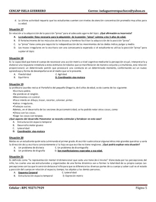 CENCAP ISELA GUERRERO Correo: iselaguerreropacheco@yahoo.es
Celular : RPC 932717929 Página 5
d. La última actividad requería que los estudiantes cuenten con niveles de atención-concentración promedio muy altos para
su edad.
Situación 17
En relación a la adquisición de la posición “pinza” para el adecuado agarre del lápiz. ¿Qué afirmación es incorrecta?
A. La maduración física necesaria para la adquisición de la posición “pinza” culmina a los 5 años de edad.
B. El fortalecimiento de los músculos de los brazos y hombros facilitan la adquisición de la posición “pinza”.
C. La “pinza” tiene como pre requisito la independización de los movimientos de los dedos índice, pulgar y medio.
D. Los trazos irregulares en la escritura son una consecuencia esperada si el estudiante no utiliza la posición “pinza” para
sujetar el lápiz.
Situación 18
Es la capacidad que tiene el cuerpo de reconocer una acción motriz a nivel cognitivo mediante la percepción visual, interpretarla y
elaborar una respuesta inmediata a estos estímulos brindados que se manifestarán de manera conjunta y simultánea, esta relación
proporcionará un determinado patrón que provocará una conducta en un determinado momento, conformando así un nuevo
aprendizaje y forma de desempañarse en el medio que se le presente.
A. Flexibilidad C. Agilidad
B. Equilibrio D. Coordinación viso-motora
Situación 19
La profesora Lourdes revisa el Portafolio del pequeño Olegario, de 6 años de edad, se da cuenta de los siguiente:
•Escritura pobre.
•Se pierde en el renglón.
•Movimientos sin control.
•Poco interés en dibujo, trazar, recortar, colorear, pintar.
•Letras irregulares.
•Trabajos sucios.
Además, en el desarrollo de las sesiones de psicomotricidad, se ha podido notar otras cosas, como:
•Choca con las cosas.
•Coge las cosas con torpeza.
¿Qué aspecto del desarrollo Psicomotor se necesita estimular y fortalecer en este caso?
A. Estructuración espacio temporal
B. Desarrollo motor grueso
C. Lateralidad
D. Coordinación viso-motora
Situación 20
Matías es un estudiante quién esta culminando el primer grado.Al escribir suelecolocar algunasletras más grandes queotras y varía
la dirección de su escritura constantemente si la hoja en que escribe no tiene renglones. ¿Qué podría explicar esta situación?
A. Un problema de dislexia C. Un problema de disortografía
B. Un problema de disgrafía D. Son manifestaciones esperadas a esa edad.
Situación 21
Es definido como “la representación mental-tridimensional que cada uno tiene de sí mismo”. Viene dada por las percepciones del
niño, las cuales una vez estructuradas y organizadas de una forma dinámica van a formar la totalidad de su propio cuerpo. Las
percepciones son las que le servirán debaseal niño para que se diferencielas diversas partes de su cuerpo y saber cuál es el estado
y posición del cuerpo en relación al espacio, tiempo, los objetos y las demás personas.
A. Esquema Corporal C. Lateralidad
B. Estructuración espacio-temporal D. Expresión motriz
 