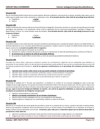 CENCAP ISELA GUERRERO Correo: iselaguerreropacheco@yahoo.es
Celular : RPC 932717929 Página 50
Situación 261
Ana es una estudiantedel nivel primariaa quien legusta: Resolver problemas como parte de un equipo, aprender algo nuevo, q ue no
sabía o que no podía hacer antes, dramatizar y representar roles. En la situación descrita: ¿Qué estilo de aprendizaje desarrolla Ana?
a. Pragmático c. Activo
b. Teórico d. Reflexivo
Situación 262
Esteban es docente del nivel secundaria en el área de Historia, Geografía y Economía, durante sus sesiones de aprendizaje promueve
estrategias que permiten a los estudiantes: Hacer análisis detallados de las situaciones presentadas; investigar e indagar co n
detenimiento, asimilar los conocimientos antes de comentar. En la situación descrita: ¿Qué estilo de aprendizaje promueve en aula
el docente Esteban?
a. Pragmático c. Activo
b. Teórico d. Reflexivo
Situación 263
La profesora Evelyn se da cuenta durante el proceso enseñanza aprendizaje que su estudiante Joaquín observa con detenimiento las
distintas experiencias y las considera desde diferentes perspectivas. Tiende a analizar los datos con detenimiento antes de l legar a
alguna conclusión. La maestra ha podido inferir lo siguiente:
A. El canal de percepción de Joaquín es el auditivo
B. Teniendo en cuenta la manera de procesar y utilizar la información, el estilo de aprendizaje de su alumno es el Teórico
C. Se encuentra con un alumno de estilo de aprendizaje Reflexivo
D. De acuerdo al modelo VAK el alumno tiene un estilo de aprendizaje predominantemente kinestésico.
Situación 264
Iniciadas las clases, Elena, sabe que es necesario conocer las características cognitivas de sus estudiantes para atender a l a
diversidad. En ese sentido, aplicó un test de estilos de aprendizaje y pudo evidenciar que uno de sus estudiantes tenía un es tilo de
aprendizaje predominante kinestésico. ¿Cuál de las siguientes manifestaciones en el aprendizaje del estudiante permitiría afirmar
esto?
a. Aprende mejor cuando realiza tareas en las que puede manipular el material de aprendizaje.
b. Aprende mejor cuando se le presentan contenidos nuevos a través de dibujos o esquemas.
c. Aprende mejor cuando se le presenta información a través de narraciones o canciones.
d. Aprende mejor cuando repite en voz alta el procedimiento para realizar un ejercicio.
Situación 265
Asumiendo el enfoque de la “Escuela que Queremos” se evidencia un cambio en los procesos pedagógicos, pues se dan por
indagación paraluego organizar los equipos de trabajo formentando el desarrollo de zonas potenciales. De ello, que la intera cción
social seconsideremotor del desarrollo paraintercambiar experienciasy progresivamente los estudiantes desarrollen su autonomía.
Así que, según la teoría de Inteligencias Múltiples de Gardner, ¿En cuál de las siguientes habilidades se esperaría que destaque un
estudiante con predominio de inteligencia intrapersonal?
a. Expresar asertivamente sus opiniones.
b. Mostrar un profundo conocimiento de sus virtudes y limitaciones.
c. Mostrar desarrollada competencia en los usos pragmáticos del lenguaje.
d. Expresar genuina simpatía por los sentimientos, temores y creencias de otros.
Situación 266
Marcelo es un estudiante de cuarto grado de secundaria, quien en la mayoría de las clases, cuando se discuten o evalúan temas
diversos,da respuestas inmediatas,dicelo primero que se le ocurre. Si bien siempre inicia el debate con su respuesta, no se toma su
tiempo, elabora apresuradamente conclusiones. Su docente, quien sabe que es importante apoyar que sus alumnos desarrollen su
pensamiento crítico deberían:
a. Ignorarlo cuando quiera participar hasta que otros alumnos participen y luego requierir sus respuestas.
b. Elogiarlo por tener iniciativa al iniciar el debate en clases estimulando la participación de los demás.
 