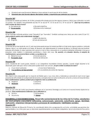 CENCAP ISELA GUERRERO Correo: iselaguerreropacheco@yahoo.es
Celular : RPC 932717929 Página 51
c. Orientarlo para que formule el debate en clase y estimar la participación de los demás.
d. Orientarlo para que formule algunas alternativas iniciales y argumentos que sustenten sus respuestas.
Situación 267
La docente ha notado que Andrea, de 11 años,presenta dificultades para escribir algunos números y letras pues confunde o inv ierte
sus grafías. Por ejemplo, frecuentemente escribe “6” en vez de “9”, “p” en vez de “q” y “d” en vez de “b”. ¿Qué tipo de problema
está a la base de estos errores?
a) De motivación. c) De motricidad fina
b) De percepción. d) De desarrollo intelectual
Situación 268
Al leer Santiago confunde palabras como “manubrio” por “maniobra”. También sustituye unas letras por otras como “p” por “q”.
¿Qué problema podría estar evidenciando Santiago?
a) Dislexia c) Déficit de atención
b) Disgrafía d) Falta de motivación
Situación 269
La docente del primer grado de una I.E. está muy preocupada porque ha notado que Mario al leer omite algunas palabras, confunde
algunas letras y se suele perder en el texto. Al observar más detenidamente la conducta de Mario, la docente nota que también
presenta dificultades al copiar patrones de la pizarra o de su libro, colocando en su cua derno elementos diferentes a los que se
presentan como modelo o simplemente poniéndose a hacer otra cosa. De acuerdo a la situación descrita, el conjunto de
manifestaciones que presenta Mario se debe a un problema de:
a) Memoria visual c) Función ejecutiva
b) Percepción visual d) Falta de motivación
Situación 270
Javier, estudiante del cuarto grado, molesta a sus compañeros haciéndoles bromas pesadas, cuando ningún docente lo ha
observado, pues sabe que si ellos lo descubren puede recibir una sanción. ¿A qué se debe la conducta de Javier?
a. A una moral autónoma c. A una moral heterónoma
b. A un problema de hiperactividad d. A un problema de control de impulsos
Situación 271
Miss Beatriz esta preocupada por la situación de Rafael pues a sus cinco años y habiendo ya concluido el nivel inicial sigue
presentando dificultades en la adquisición denociones y conceptos básicos como clasificación,seriación y resolución de prob lemas.
Estas manifestaciones podrían predecir para el siguiente nivel un problema de:
A. Disglosia C. Disartria
B. Discalculia D. Disfasia
Situación 272
Esther es una niña de 6 años que presenta problemas en la conciencia fonológica así como en el reconocimiento rápido de las
palabras. Estas manifestaciones evidencias que su dificultad es:
A. Dislalia C. Dislipidemia
B. Discalculia D. Dislexia
DESARROLLO SOCIOEMOCIONAL: Desarrollo socioemocional de los niños de 0 a 5 años, estudiantes
del nivel primaria y secundaria: autoestima, autoconcepto, autonomía, autoeficacia, apego, identidad,
motivación, relaciones interpersonales y procesos de socialización, habilidades sociales.
Situación 273
Edelmira, docente de Educación Primaria, ha considerado dentro de su programación curricular, actividades que permitan dar
oportunidades a los niños para que se relacionen espontáneamente con los demás compañeros. Varia la distribución física de la
 