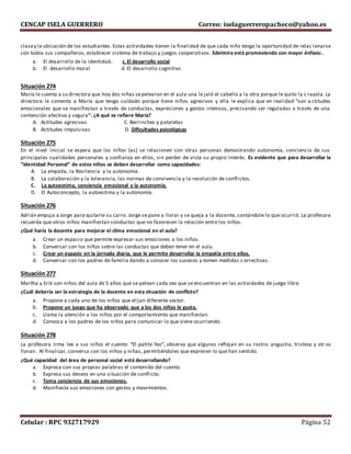 CENCAP ISELA GUERRERO Correo: iselaguerreropacheco@yahoo.es
Celular : RPC 932717929 Página 52
clasey la ubicación de los estudiantes. Estas actividades tienen la finalidad de que cada niño tenga la oportunidad de relac ionarse
con todos sus compañeros, establecer sistema de trabajo y juegos cooperativos. Edelmira está promoviendo con mayor énfasis:.
a. El desarrollo de la identidad. c. El desarrollo social
b. El desarrollo moral d. El desarrollo cognitivo
Situación 274
María le cuenta a su directora que hoy dos niñas sepelearon en el aula una le jaló el cabello a la otra porque le quito la c rayola. La
directora le comenta a María que tenga cuidado porque tiene niños agresivos y ella le explica que en realidad “son a ctitudes
emocionales que se manifiestan a través de conductas, expresiones y gestos intensos, precisando ser reguladas a través de una
contención afectiva y segura”. ¿A qué se refiere María?
A. Actitudes agresivas C. Berrinches y pataletas
B. Actitudes Impulsivas D. Dificultades psicológicas
Situación 275
En el nivel inicial se espera que los niños (as) se relacionen con otras personas demostrando autonomía, conciencia de sus
principales cualidades personales y confianza en ellos, sin perder de vista su propio interés. Es evidente que para desarrollar la
“Identidad Personal” de estos niños se deben desarrollar como capacidades:
A. La empatía, la Resilencia y la autonomía.
B. La colaboración y la tolerancia, las normas de convivencia y la resolución de conflictos.
C. La autoestima, conciencia emocional y la autonomía.
D. El Autoconcepto, la autoestima y la autonomía.
Situación 276
Adrián empuja a Jorge para quitarle su carro. Jorge se pone a llorar y se queja a la docente, contándole lo que ocurrió. La profesora
recuerda que otros niños manifiestan conductas que no favorecen la relación entre los niños.
¿Qué haría la docente para mejorar el clima emocional en el aula?
a. Crear un espacio que permite expresar sus emociones a los niños.
b. Conversar con los niños sobre las conductas que deben tener en el aula.
c. Crear un espacio en la jornada diaria, que le permite desarrollar la empatía entre ellos.
d. Conversar con los padres de familia dando a conocer los sucesos y tomen medidas correctivas.
Situación 277
Martha y Erik son niños del aula de 5 años que se pelean cada vez que se encuentran en las actividades de juego libre.
¿Cuál debería ser la estrategia de la docente en esta situación de conflicto?
a. Propone a cada uno de los niños que elijan diferente sector.
b. Propone un juego que ha observado que a los dos niños le gusta.
c. Llama la atención a los niños por el comportamiento que manifiestan.
d. Convoca a los padres de los niños para comunicar lo que viene ocurriendo.
Situación 278
La profesora Irma lee a sus niños el cuento: “El patito feo”, observa que algunos reflejan en su rostro: angustia, tristeza y otr os
lloran. Al finalizar, conversa con los niños y niñas, permitiéndoles que expresen lo que han sentido.
¿Qué capacidad del área de personal social está desarrollando?
a. Expresa con sus propias palabras el contenido del cuento.
b. Expresa sus deseos en una situación de conflicto.
c. Toma conciencia de sus emociones.
d. Manifiesta sus emociones con gestos y movimientos.
 