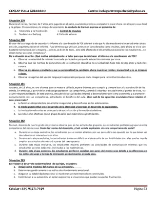 CENCAP ISELA GUERRERO Correo: iselaguerreropacheco@yahoo.es
Celular : RPC 932717929 Página 53
Situación 279
Durante el recreo, Carmen, de 7 años,está jugando en el patio,cuando de pronto su compañero Javier choca con ella por casua lidad
y la golpea. Ella reacciona y lo empuja bruscamente. La conducta de Carmen expresa un problema de:
a. Tolerancia a la frustración c. Control de impulsos
b. Tendencia al bullyng d. Falta de valores
Situación 280
El tutor del cuarto grado de secundaria informa a la coordinación deTOE sobreel trato que ha observado entre los estudiantes de su
sección, argumentando en el informe : “Los términos que utilizan, antes eran considerados como insultos, pero ahora es visto con
bastantenormalidad por lamayoría… a veces,sedicen de todo… esto está afectando el desarrollo psicosocial delos estudiantes… se
deben tomar acciones inmediatas”.
De la situación descrita: ¿Qué motiva principalmente al tutor para que decida hacer el informe a la coordinación de TOE?
a. Observa la necesidad de retomar la escuela para padres porque la educación comienza por casa.
b. Observa que las normas de convivencia de la institución educativa no se actualizan hace más de dos años y nadie las
conoce.
c. Observa en algunos estudiantes que su personalidad ha cambiado, ahora muestran timidez, inseguridad y no se integran
a clases.
d. Observa lo negativo del uso del lenguaje inapropiado porque es mala imagen para la institución educativa.
Situación 281
Azucena, de 13 años, es una alumna que se muestra callada, espera órdenes para cumplir y siempre busca la aprobación de los
demás. Sin embargo, a partir de los trabajos grupalescon sus compañeros,aprendió a expresar sus opiniones y puntos de vista , y a
asumir responsabilidades. En este proceso, descubrió sus cualidades: empezó a desenvolverse con cierta autonomía y a promover,
conjuntamente con sus compañeras, actividades en beneficio del aula. ¿Con cuál de los siguientes enunciados tiene relación el
caso presentado?
a. La familia sobreprotectora desarrolla inseguridad y desconfianza en los adolescentes.
b. El medio puede influir en el desarrollo de la identidad y favorecer el desarrollo de capacidades.
c. La institución educativa es un espacio de socialización y formación ciudadana.
d. Las relaciones efectivas con el grupo de pares son experiencias gratificantes.
Situación 282
Manuel, docente de cuarto grado de primaria observa que, en las actividades grupales, sus estudiantes prefieren agruparse entre
compañeros del mismo sexo. Desde las teorías del desarrollo, ¿Cuál sería la explicación de este comportamiento social?
a. Durante esta etapa evolutiva, los estudiantes ya se sienten atraídos por sus pares del s exo opuesto por lo que temen ser
descubiertos al interactuar con ellos.
b. Durante esta etapa evolutiva, los estudiantes tienen un déficit en el desarrollo de sus habilidades soci ales que les impide
ampliar sus círculos de amistad a pares del sexo opuesto.
c. Durante esta etapa evolutiva, las estudiantes mujeres prefieren las actividades de comunicación mientras que los
estudiantes varones están más inclinados a las matemáticas.
d. Durante esta etapa evolutiva, los estudiantes prefieren socializar con pares del mismo sexo debido a las diferencias en
los estilos de juego y formas de interacción predominantes en cada sexo.
Situación 283
En relación al desarrollo socioemocional de sus hijos, los padres:
a. Actúan como modelos del manejo de sus emociones.
b. Determinan genéticamente sus estilos de afrontamiento emocional.
c. Aseguran su estabilidad emocional si mantienen un matrimonio bien constituido.
d. Contribuyen a su autoestima al evitar exponerlos a situaciones que puedan causarles frustración.
 