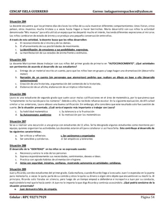 CENCAP ISELA GUERRERO Correo: iselaguerreropacheco@yahoo.es
Celular : RPC 932717929 Página 54
Situación 284
La docente encuentra que los primeros días declases los niños de su aula muestran diferentes comportamientos: Unos lloran, o tros
pelean, otros muestras mucha tristeza y a veces hasta llegan a hacer berrinches. María desarrolló con sus niños la actividad
denominada “Mis muecas” para ello utilizó un espejo que les despertó mucho el interés, haciendo diferentes expresiones al mir arse.
Los niños cambiaron de estado de ánimo y se produjo una pequeña conversación entre ellos.
A través de esta actividad, la docente busca que los niños desarrollen:
a. El reconocimiento de sí mismo y de los demás.
b. El afianzamiento de sus posibilidades de movimiento.
c. La identificación de emociones y sus posibilidades expresivas.
d. La manifestación de sus estados de ánimo frente a estímulos.
Situación 285
La docente Maricarmen desea trabajar con sus niños del primer grado de primaria en “AUTOCONOCIMIENTO”. ¿Qué actividades
son pertinentes de acuerdo al desarrollo de sus estudiantes?
a. Entrega de un material escrito un cuento, para que los niños lean en grupos y luego hagan una dramatización (desarrollo
motor)
b. Narración de un cuento (sin personajes que atemoricen) pedirles que realicen un dibujo en base a ello (desarrollo
socioemocional)
c. Creación de una historieta, argumentación del contenido de la historieta.
d. Elaboración de un afiche, elaboración de un tríptico informativo.
Situación 286
Laura es una estudiante de segundo grado que suele sacar malas calificaciones en el área de matemática, por lo que piensa que
“simplemente no ha nacido para los números”. Debido a ello, ha recibido refuerzo escolar. En la siguiente evaluación, de difi cultad
similar a las anteriores, Laura obtuvo una buena calificación. Sin embargo, ella considera que este resultado solo fue cuestión de
suerte. De la situación presentada, ¿Cuál sería el aspecto más importante a trabajar con Laura?
c. Su habilidad matemática c. Su tolerancia a la frustración
d. Su Autoconcepto académico d. Su motivación por las matemáticas
Situación 287
Se va a realizar una excursión a una granja con estudiantes de 11 años. Se ha designado algunos estudiantes como monitores po r
equipo, quienes organizan las actividades.Los docentes estarán allí para colaborar si así hace falta. Esto contribuye al desarrollo de
las siguientes características:.
a. Ser críticos y reflexivos. c. Ser autónomos y organizados
b. Ser sensibles y solidarios. d. Ser empáticos y tolerantes
Situación 288
El desarrollo de la “IDENTIDAD” en los niños se ve expresado cuando:
a. Reconoce y valora la vida de las personas
b. Expresa espontáneamente sus necesidades, sentimientos, deseos e ideas.
c. Practica con agrado hábitos de alimentación e higiene.
d. Actúa con seguridad, iniciativa, confianza, mostrando autonomía en actividades cotidianas.
Situación 289
Juan y Ricardo,son dos estudiantes del primer grado. Cada mañana,cuando Ricardo llega a la escuela.Juan l o esperaba en la puerta
para molestarlo, a veces le quita parte de su comida y otras le quita su dinero o algún otro objeto que encuentre en su mochi la. Al
principio, Ricardo solo lloraba en silencio, pero luego de un tiempo empezó a defenderse e increparl e a Juan por su conducta,
explicándolelo mal quele hacía sentir.A Juan no le importa lo que diga Ricardo y continúa acosándolo. ¿Qué podría concluirse de la
situación presentada?
a. Juan demuestra falta de empatía.
 