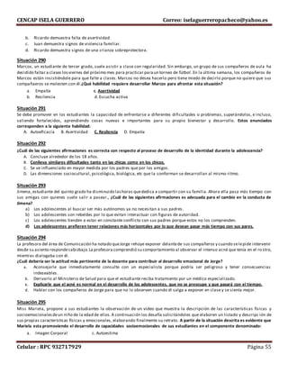CENCAP ISELA GUERRERO Correo: iselaguerreropacheco@yahoo.es
Celular : RPC 932717929 Página 55
b. Ricardo demuestra falta de asertividad
c. Juan demuestra signos de violencia familiar.
d. Ricardo demuestra signos de una crianza sobreprotectora.
Situación 290
Marcos, un estudiante de tercer grado, suele asistir a clase con regularidad. Sin embargo, un grupo de sus compañeros de aula ha
decidido faltar a clases losviernes del próximo mes para practicar paraun torneo de fútbol. En la última semana, los compañeros de
Marcos están insistiéndole para que falte a clases. Marcos no desea hacerlo pero tiene miedo de decirlo porque no quiere que sus
compañaeros se molesten con él.¿Qué habilidad requiere desarrollar Marcos para afrontar esta situación?
a. Empatía c. Asertividad
b. Resilencia d. Escucha activa
Situación 291
Se debe promover en los estudiantes la capacidad de enfrentarse a diferentes dificultades o problemas, superándolos, e incluso,
saliendo fortalecidos, aprendiendo cosas nuevas e importantes para su propio bienestar y desarrollo. Estos enunciados
corresponden a la siguiente habilidad:
A. Autoeficacia B. Asertividad C. Resilencia D. Empatía
Situación 292
¿Cuál de las siguientes afirmaciones es correcta con respecto al proceso de desarrollo de la identidad durante la adolescencia?
A. Concluye alrededor de los 18 años.
B. Conlleva similares dificultades tanto en las chicas como en los chicos.
C. Se ve influenciado en mayor medida por los padres que por los amigos.
D. Las dimensiones sociocultural, psicológica, biológica, etc que la conforman se desarrollan al mismo ritmo.
Situación 293
Jimena, estudiante del quinto grado ha disminuido lashoras quededica a compartir con su familia. Ahora ella pasa más tiempo con
sus amigas con quienes suele salir a pasear., ¿Cuál de las siguientes afirmaciones es adecuada para el cambio en la conducta de
Jimena?
a) Los adolescentes al buscar ser más autónomos ya no necesitan a sus padres.
b) Los adolescentes son rebeldes por lo que evitan interactuar con figuras de autoridad.
c) Los adolescentes tienden a estar en constante conflicto con sus padres porque estos no los comprenden.
d) Los adolescentes prefieren tener relaciones más horizontales por lo que desean pasar más tiempo con sus pares.
Situación 294
La profesora del área de Comunicación ha notado queJorge rehúye exponer delantede sus compañeros y cuando selepide intervenir
desde su asiento respondecabizbajo.La profesora comprendió su comportamiento al observar el intenso acné que tenía en el ro stro,
mientras dialogaba con él.
¿Cuál debería ser la actitud más pertinente de la docente para contribuir al desarrollo emocional de Jorge?
a. Aconsejarle que inmediatamente consulte con un especialista porque podría ser peligroso y tener consecuencias
indeseables.
b. Derivarlo al Ministerio de Salud para que el estudiante reciba tratamiento por un médico especializado.
c. Explicarle que el acné es normal en el desarrollo de los adolescentes, que no se preocupe y que pasará con el tiempo.
d. Hablar con los compañeros de Jorge para que no lo observen cuando él salga a exponer en clase y se sienta mejor.
Situación 295
Miss Mariela, propone a sus estudiantes la observación de un video que muestra la descripción de las características físicas y
socioemocionalesdeun niño de la edad de ellos.A continuación los desafía solicitándoles que elaboren un listado y descripc ión de
sus propias características físicas y emocionales, elaborando finalmente su retrato. A partir de la situación descrita es evidente que
Mariela esta promoviendo el desarrollo de capacidades socioemocionales de sus estudiantes en el componente denominado:
a. Imagen Corporal c. Autoestima
 