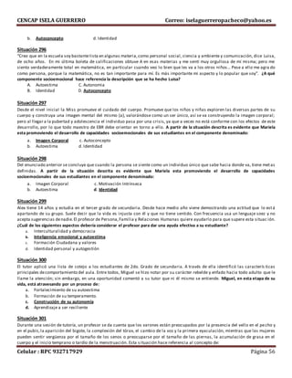 CENCAP ISELA GUERRERO Correo: iselaguerreropacheco@yahoo.es
Celular : RPC 932717929 Página 56
b. Autoconcepto d. Identidad
Situación 296
“Creo que en la escuela soy bastantelista en algunas materia,como personal social, ciencia y ambiente y comunicación, dice Luisa,
de ocho años. En mi última boleta de calificaciones obtuve A en esas materias y me sentí muy orgullosa de mí misma; pero me
siento verdaderamente total en matemática, en particular cuando veo lo bien que les va a los otros niños… Pese a ello me agra do
como persona, porque la matemática, no es tan importante para mí. Es más importante mi aspecto y lo popular que soy”. ¿A qué
componente socioemocional hace referencia la descripción que se ha hecho Luisa?
A. Autoestima C. Autonomia
B. Identidad D. Autoconcepto
Situación 297
Desde el nivel inicial la Miss promueve el cuidado del cuerpo. Promueve que los niños y niñas exploren las diversas partes de su
cuerpo y construya una imagen mental del mismo (a), valorándose como un ser único, así se va construyendo la imagen corporal;
pero al llegar a la pubertad y adolescencia el individuo pasa por una crisis, ya que a veces no está conforme con los efectos de este
desarrollo, por lo que todo maestro de EBR debe orientar en torno a ello. A partir de la situación descrita es evidente que Mariela
esta promoviendo el desarrollo de capacidades socioemocionales de sus estudiantes en el componente denominado:
a. Imagen Corporal c. Autoconcepto
b. Autoestima d. Identidad
Situación 298
Del enunciado anterior se concluye que cuando la persona se siente como un individuo único que sabe hacia donde va, tiene metas
definidas. A partir de la situación descrita es evidente que Mariela esta promoviendo el desarrollo de capacidades
socioemocionales de sus estudiantes en el componente denominado:
a. Imagen Corporal c. Motivación Intrínseca
b. Autoestima d. Identidad
Situación 299
Alex tiene 14 años y estudia en el tercer grado de secundaria. Desde hace medio año viene demostrando una actitud que lo está
apartando de su grupo. Suele decir que la vida es injusta con él y que no tiene sentido. Con frecuencia usa un lenguaje soez y no
acepta sugerencias denadie.El profesor de Persona,Familia y Relaciones Humanas quiere ayudarlo para que supere esta situac ión.
¿Cuál de los siguientes aspectos debería considerar el profesor para dar una ayuda efectiva a su estudiante?
a. Interculturalidad y democracia
b. Inteligencia emocional y autoestima
c. Formación Ciudadana y valores
d. Identidad personal y autogestión
Situación 300
El tutor aplicó una lista de cotejo a los estudiantes de 2do. Grado de secundaria. A través de ella identificó las caracterís ticas
principales decomportamiento del aula. Entre todos, Miguel se hizo notar por su carácter rebelde y enfado hacia todo adulto que le
llame la atención; sin embargo, en una oportunidad comentó a su tutor que ni él mismo se entiende. Miguel, en esta etapa de su
vida, está atravesando por un proceso de:
a. Fortalecimiento de su autoestima
b. Formación de su temperamento.
c. Construcción de su autonomía
d. Aprendizaje a ser resiliente
Situación 301
Durante una sesión de tutoría, un profesor se da cuenta que los varones están preocupados por la presencia del vello en el pecho y
en el pubis,la aparición del bigote, la complexión del tórax, el cambio de la voz y la primera eyaculación, mientras que las mujeres
pueden sentir vergüenza por el tamaño de los senos o preocuparse por el tamaño de las piernas, la acumulación de grasa en el
cuerpo y el inicio temprano o tardío de la menstruación. Esta situación hace referencia al concepto de:
 