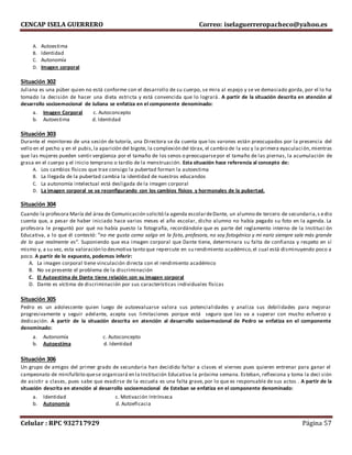 CENCAP ISELA GUERRERO Correo: iselaguerreropacheco@yahoo.es
Celular : RPC 932717929 Página 57
A. Autoestima
B. Identidad
C. Autonomía
D. Imagen corporal
Situación 302
Juliana es una púber quien no está conforme con el desarrollo de su cuerpo, se mira al espejo y se ve demasiado gorda, por el lo ha
tomado la decisión de hacer una dieta estricta y está convencida que lo logrará. A partir de la situación descrita en atención al
desarrollo socioemocional de Juliana se enfatiza en el componente denominado:
a. Imagen Corporal c. Autoconcepto
b. Autoestima d. Identidad
Situación 303
Durante el monitoreo de una sesión de tutoría, una Directora se da cuenta que los varones están preocupados por la presencia del
vello en el pecho y en el pubis,la aparición del bigote, la complexión del tórax, el cambio de la voz y la primera eyaculación,mientras
que las mujeres pueden sentir vergüenza por el tamaño de los senos o preocuparsepor el tamaño de las piernas, la acumulación de
grasa en el cuerpo y el inicio temprano o tardío de la menstruación. Esta situación hace referencia al concepto de:
A. Los cambios físicos que trae consigo la pubertad forman la autoestima
B. La llegada de la pubertad cambia la identidad de nuestros educandos
C. La autonomía intelectual está desligada de la imagen corporal
D. La imagen corporal se va reconfigurando con los cambios físicos y hormonales de la pubertad.
Situación 304
Cuando la profesora María del área de Comunicación solicitó la agenda escolardeDante, un alumno de tercero de secundaria,s edio
cuenta que, a pesar de haber iniciado hace varios meses el año escolar, dicho alumno no había pegado su foto en la agenda. La
profesora le preguntó por qué no había puesto la fotografía, recordándole que es parte del reglamento interno de la Instituci ón
Educativa, a lo que él contestó: “no me gusta como salgo en la foto, profesora, no soy fotogénico y mi nariz siempre sale más grande
de lo que realmente es”. Suponiendo que esa imagen corporal que Dante tiene, determinara su falta de confianza y respeto en sí
mismo y, a su vez, esta valoración lo desmotiva tanto que repercute en su rendimiento académico,el cual está disminuyendo poco a
poco. A partir de lo expuesto, podemos inferir:
A. La imagen corporal tiene vinculación directa con el rendimiento académico
B. No se presente el problema de la discriminación
C. El Autoestima de Dante tiene relación con su imagen corporal
D. Dante es víctima de discriminación por sus características individuales físicas
Situación 305
Pedro es un adolescente quien luego de autoevaluarse valora sus potencialidades y analiza sus debilidades para mejorar
progresivamente y seguir adelante, acepta sus limitaciones porque está seguro que las va a superar con mucho esfuerzo y
dedicación. A partir de la situación descrita en atención al desarrollo socioemocional de Pedro se enfatiza en el componente
denominado:
a. Autonomía c. Autoconcepto
b. Autoestima d. Identidad
Situación 306
Un grupo de amigos del primer grado de secundaria han decidido faltar a clases el viernes pues quieren entrenar para ganar el
campeonato de minifulbito quese organizará en la Institución Educativa la próxima semana. Esteban, reflexiona y toma la deci sión
de asistir a clases, pues sabe que evadirse de la escuela es una falta grave, por lo que es responsable de sus actos . A partir de la
situación descrita en atención al desarrollo socioemocional de Esteban se enfatiza en el componente denominado:
a. Identidad c. Motivación Intrínseca
b. Autonomía d. Autoeficacia
 