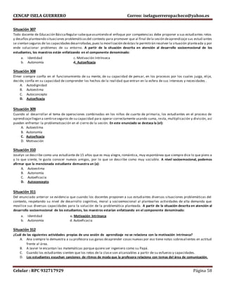 CENCAP ISELA GUERRERO Correo: iselaguerreropacheco@yahoo.es
Celular : RPC 932717929 Página 58
Situación 307
Todo docente de Educación BásicaRegular sabequeasumiendo el enfoque por competencias debe proponer a sus estudiantes retos
y desafíos planteando situaciones problemáticasdel contexto para promover que al final dela sesión deaprendizaje sus estud iantes
se sientan seguros de las capacidadesdesarrolladas,pues la movilización deéstas le permitirán resolver la situación planteada y por
ende solucionar problemas de su entorno. A partir de la situación descrita en atención al desarrollo socioemocional de los
estudiantes, los maestros están enfatizando en el componente denominado:
a. Identidad c. Motivación Intrínseca
b. Autonomía d. Autoeficacia
Situación 308
Elmer siempre confía en el funcionamiento de su mente, de su capacidad de pensar, en los procesos por los cuales juzga, elije,
decide; confía en su capacidad de comprender los hechos de la realidad que entran en la esfera de sus intereses y necesidades .
A. Autodignidad
B. Autoestima
C. Autoconcepto
D. Autoeficacia
Situación 309
Cuando al desarrollar el tema de operaciones combinadas en los niños de cuarto de primaria, los estudiantes en el proceso de
aprendizajellegan a sentirseseguros de su capacidad para operar correctamente usando suma, resta, multiplicación y división, así
pueden enfrentar la problematización en el cierre de la sesión. En este enunciado se destaca la (el):
A. Autoestima
B. Autonomía
C. Autoeficacia
D. Motivación
Situación 310
Joselyn se describe como una estudiante de 15 años que es muy alegre, romántica, muy espontánea que siempre dice lo que piens a
y lo que siente, le gusta conocer nuevos amigos, por lo que se describe como muy sociable. A nivel socioemocional, podemos
afirmar que la mencionada estudiante demuestra un (a):
A. Autoestima
B. Autonomía
C. Autoeficacia
D. Autoconcepto
Situación 311
Del enunciado anterior se evidencia que cuando los docentes proponen a sus estudiantes diversas situaciones problemáticas del
contexto, respetando su nivel de desarrollo cognitivo, moral y socioemocional al plantearles actividades de alta demanda que
movilice sus diversas capacidades para la solución de la problemática planteada. A partir de la situación descrita en atención al
desarrollo socioemocional de los estudiantes, los maestros estarían enfatizando en el componente denominado:
a. Identidad c. Motivación Intrínseca
b. Autonomía d. Autoeficacia
Situación 312
¿Cuál de las siguientes actividades propias de una sesión de aprendizaje no se relaciona con la motivación intrínseca?
A. Ana siempre le demuestra a su profesora sus ganas deaprender cosas nuevas por eso tiene notas sobresalientes en actitud
frente al área.
B. A Javier le encantan las matemáticas porque quiere ser ingeniero como su Papá.
C. Cuando los estudiantes sienten que los retos de la clase son alcanzables a partir de su esfuerzo y capacidades.
D. Los estudiantes escuchan canciones de ritmos de moda que la profesora relaciona con temas del área de comunicación.
 