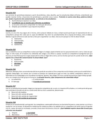 CENCAP ISELA GUERRERO Correo: iselaguerreropacheco@yahoo.es
Celular : RPC 932717929 Página 59
Situación 313
Las sesiones de aprendizaje empiezan a partir de problemas, retos, desafíos, que los estudiantes deben enfrentar, entendiendo que
pueden resolver dichas situaciones de aprendizajes y aprender cosas nuevas. Teniendo en cuenta estas ideas, podemos deducir
que, desde el punto de vista socioemocional, se estimula en los estudiantes:
A. Asertividad para expresar sus ideas
B. La resiliencia que se necesita para enfrentar un problema
C. La escucha activa para comprender los mensajes del emisor
D. Empatía para entender lo que requiere el profesor
Situación 314
Juanita, es una niña muy segura de sí misma, ante cualquier debate en clase, siempre quiere participar en representación de s us
compañeros porque ella sabe que es capaz de defender muy bien los planteamientos de su equipo de trabajo, ante un debate.
Además le gusta esforzarse cada vez más y más para argumentar sus ideas. Esto ocurre porque la niña ha desarrollado:
A. Autonomía.
B. Autoconcepto.
C. Autoeficacia.
D. Autoestima.
Situación 315
Juan se identifica con sus compañeros nuevos que llegan al colegio, especialmente con los que provienen de la sierra. Cada vez que
llega un niño nuevo, él le muestra los ambientes del colegio y les ofrece su apoyo. Cuando sus compañeros le preguntan por qu é
hace eso, él manifiesta quelos rasgos propiosdelos niños al llegar dela sierra,son los mismos que tuvo él cuando recién vino. ¿Qué
aspecto de su desarrollo socioemocional ha desarrollado Juan?
A. Auoestima.
B. Autoconcepto.
C. Identidad.
D. Empatía
Situación 316
Sebastián,Rodrigo y Jhon son estudiantes del tercer grado de secundaria.Elloscomparten mucho tiempo juntos practicando fútbol y
jugando videojuegos. Los viernes por la tarde se conectan vía internet para jugar en línea. Sus demás compañeros admiran su
habilidad con los videojuegos y los consideran losmejores “gamers”del colegio.En clase,cuando hay quehacer algún trabajo grupal,
ellos son siempre el primer grupo en formarse. La situación descrita, ¿Qué componente de la identidad refleja?
a. La autoestima c. El autoconcepto
b. El liderazgo d. El sentido de pertenencia
Situación 317
Juan es un estudiante que puede integrarse al grupo de compañeros de su aula sin mayores dificultades y s e siente parte del grupo.
Juan está desarrollando una de las condiciones básicas de la autoestima, denominada:
A. Desarrollo de modelos
B. Desarrollo del sentido del poder
C. Desarrollo del sentido de singularidad
D. Desarrollo del sentido de pertenencia
Situación 318
Ernesto es un estudiante del cuarto grado. Sus compañeros suelen pedirlefavores con bastante frecuencia,como prestar sus útiles o
ayudarlos con las tareas. El docente ha notado que él siempre accede a los pedidos de sus compañeros por evitar que se d isgusten
con él, a pesar de sentirse incómodo, cansado y hasta aburrido de esta situación. ¿Qué habilidad requiere desarrollar Ernesto para
enfrentar esta situación?
a. Empatía c. Asertividad
b. Resiliencia d. Escucha activa
 
