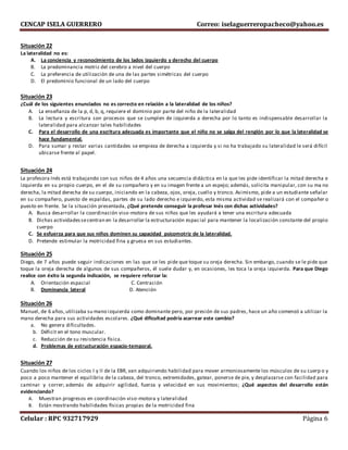 CENCAP ISELA GUERRERO Correo: iselaguerreropacheco@yahoo.es
Celular : RPC 932717929 Página 6
Situación 22
La lateralidad no es:
A. La conciencia y reconocimiento de los lados izquierdo y derecho del cuerpo
B. La predominancia motriz del cerebro a nivel del cuerpo
C. La preferencia de utilización de una de las partes simétricas del cuerpo
D. El predominio funcional de un lado del cuerpo
Situación 23
¿Cuál de los siguientes enunciados no es correcto en relación a la lateralidad de los niños?
A. La enseñanza de la p, d, b, q, requiere el dominio por parte del niño de la lateralidad
B. La lectura y escritura son procesos que se cumplen de izquierda a derecha por lo tanto es indispensable desarrollar la
lateralidad para alcanzar tales habilidades
C. Para el desarrollo de una escritura adecuada es importante que el niño no se salga del renglón por lo que la lateralidad se
hace fundamental.
D. Para sumar y restar varias cantidades se empieza de derecha a izquierda y si no ha trabajado su lateralidad le será difícil
ubicarse frente al papel.
Situación 24
La profesora Inés está trabajando con sus niños de 4 años una secuencia didáctica en la que les pide identificar la mitad derecha e
izquierda en su propio cuerpo, en el de su compañero y en su imagen frente a un espejo; además, solicita manipular, con su ma no
derecha, la mitad derecha de su cuerpo, iniciando en la cabeza, ojos, oreja, cuello y tronco. Asimismo, pide a un estudiante señalar
en su compañero, puesto de espaldas, partes de su lado derecho e izquierdo, esta misma actividad se realizará con el compañer o
puesto en frente. Se la situación presentada, ¿Qué pretende conseguir la profesar Inés con dichas actividades?
A. Busca desarrollar la coordinación viso-motora de sus niños que les ayudará a tener una escritura adecuada
B. Dichas actividadessecentran en la desarrollar la estructuración espacial para mantener la localización constante del propio
cuerpo
C. Se esfuerza para que sus niños dominen su capacidad psicomotriz de la lateralidad.
D. Pretende estimular la motricidad fina y gruesa en sus estudiantes.
Situación 25
Diego, de 7 años puede seguir indicaciones en las que se les pide que toque su oreja derecha. Sin embargo, cuando se le pide que
toque la oreja derecha de algunos de sus compañeros, él suele dudar y, en ocasiones, les toca la oreja izquierda. Para que Diego
realice con éxito la segunda indicación, se requiere reforzar la:
A. Orientación espacial C. Centración
B. Dominancia lateral D. Atención
Situación 26
Manuel, de 6 años,utilizaba su mano izquierda como dominante pero, por presión de sus padres, hace un año comenzó a utilizar la
mano derecha para sus actividades escolares. ¿Qué dificultad podría acarrear este cambio?
a. No genera dificultades.
b. Déficit en el tono muscular.
c. Reducción de su resistencia física.
d. Problemas de estructuración espacio-temporal.
Situación 27
Cuando los niños de los ciclos I y II de la EBR, van adquiriendo habilidad para mover armoniosamente los músculos de su cuerp o y
poco a poco mantener el equilibrio de la cabeza, del tronco, extremidades, gatear, ponerse de pie, y desplazarse con facilidad para
caminar y correr; además de adquirir agilidad, fuerza y velocidad en sus movimientos; ¿Qué aspectos del desarrollo están
evidenciando?
A. Muestran progresos en coordinación viso-motora y lateralidad
B. Están mostrando habilidades físicas propias de la motricidad fina
 
