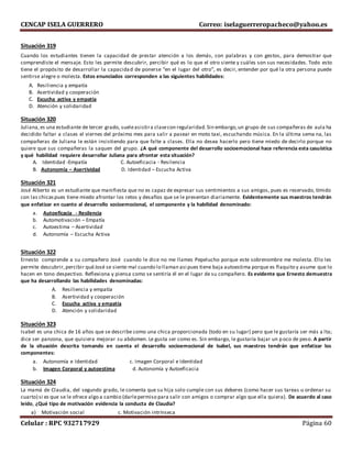 CENCAP ISELA GUERRERO Correo: iselaguerreropacheco@yahoo.es
Celular : RPC 932717929 Página 60
Situación 319
Cuando los estudiantes tienen la capacidad de prestar atención a los demás, con palabras y con gestos, para demostrar que
comprendiste el mensaje. Esto les permite descubrir, percibir qué es lo que el otro siente y cuáles son sus necesidades. Todo esto
tiene el propósito de desarrollar la capacidad de ponerse “en el lugar del otro”, es decir, entender por qué la otra persona puede
sentirse alegre o molesta. Estos enunciados corresponden a las siguientes habilidades:
A. Resiliencia y empatía
B. Asertividad y cooperación
C. Escucha activa y empatía
D. Atención y solidaridad
Situación 320
Juliana,es una estudiante de tercer grado, sueleasistira clasecon regularidad.Sin embargo,un grupo de sus compañeras de aula ha
decidido faltar a clases el viernes del próximo mes para salir a pasear en moto taxi, escuchando música. En la última sema na, las
compañeras de Juliana le están insistiendo para que falte a clases. Ella no desea hacerlo pero tiene miedo de decirlo porque no
quiere que sus compañeras la saquen del grupo. ¿A qué componente del desarrollo socioemocional hace referencia esta casuística
y qué habilidad requiere desarrollar Juliana para afrontar esta situación?
A. Identidad -Empatía C. Autoeficacia - Resilencia
B. Autonomía – Asertividad D. Identidad – Escucha Activa
Situación 321
José Alberto es un estudiante que manifiesta que no es capaz de expresar sus sentimientos a sus amigos, pues es reservado, tímido
con las chicaspues tiene miedo afrontar los retos y desafíos que se le presentan diariamente. Evidentemente sus maestros tendrán
que enfatizar en cuanto al desarrollo socioemocional, el componente y la habilidad denominado:
a. Autoeficacia - Resilencia
b. Automotivación – Empatía
c. Autoestima – Asertividad
d. Autonomía – Escucha Activa
Situación 322
Ernesto comprende a su compañero José cuando le dice no me llames Pepelucho porque este sobrenombre me molesta. Ello les
permite descubrir,percibir quéJosé se siente mal cuando lo llaman asi pues tiene baja autoestima porque es flaquito y asume que lo
hacen en tono despectivo. Reflexiona y piensa como se sentiría él en el lugar de su compañero. Es evidente que Ernesto demuestra
que ha desarrollando las habilidades denominadas:
A. Resiliencia y empatía
B. Asertividad y cooperación
C. Escucha activa y empatía
D. Atención y solidaridad
Situación 323
Isabel es una chica de 16 años que se describe como una chica proporcionada (todo en su lugar) pero que le gustaría ser más a lta;
dice ser panzona, que quisiera mejorar su abdomen. Le gusta ser como es. Sin embargo, le gustaría bajar un poco de peso. A partir
de la situación descrita tomando en cuenta el desarrollo socioemocional de Isabel, sus maestros tendrán que enfatizar los
componentes:
a. Autonomía e Identidad c. Imagen Corporal e Identidad
b. Imagen Corporal y autoestima d. Autonomía y Autoeficacia
Situación 324
La mamá de Claudia, del segundo grado, le comenta que su hija solo cumple con sus deberes (como hacer sus tareas u ordenar su
cuarto) si es que se le ofrece algo a cambio (darlepermiso para salir con amigos o comprar algo que ella quiera). De acuerdo al caso
leído, ¿Qué tipo de motivación evidencia la conducta de Claudia?
a) Motivación social c. Motivación intrínseca
 