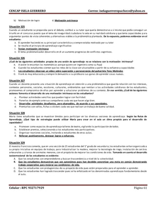 CENCAP ISELA GUERRERO Correo: iselaguerreropacheco@yahoo.es
Celular : RPC 932717929 Página 61
b) Motivación de logro d. Motivación extrínseca
Situación 325
Cuando un estudiante se preparaba para el debate, confesó a su tutor que quería demostrarse a sí mismo que podía conseguir un
triunfo en el concurso puesto que el tema de inseguridad ciudadana lo veía en su realidad cotidiana y que tenía capacidades p ara
argumentar puntos de vista coherentes y alternativas viables a la problemática planteada. De lo expuesto, podemos evidenciar en el
estudiante:
A. El aprender haciendo es su principal característica y siempre estaba motivado por su tutor
B. Se resalta el principio de aprendizaje significativo
C. Tenían motivación intrínseca
D. El tema problematizador desarrolla en él un aumento progresivo de conflictos cognitivos.
Situación 326
¿Cuál de las siguientes actividades propias de una sesión de aprendizaje no se relaciona con la motivación intrínseca?
A. A Javier le encantan las matemáticas porque quiere ser ingeniero como su Papá
B. Cuando los estudiantes sienten que los retos de la clase son alcanzables a partir de su esfuerzo y capacidades
C. Los estudiantes observan un video sobre superación y perseverancia del guitarrista Tony Meléndez
D. Frank es muy entusiasta y siempre le demuestra a su profesora sus ganas de aprender cosas nuevas.
Situación 327
Cuando un docente presenta una situación de aprendizaje en atención a una problemática que guarda relación con los intereses,
contextos personales, sociales, escolares, culturales, ambientales que remitan a las actividades cotidianas de los estudiantes,
promovemos el compromiso de ellos por aprender y solucionar problemas de su contexto. En ese sentido, ¿Cuál de las siguientes
acciones fomenta el desarrollo de una motivación intrínseca en los estudiantes?
a. Plantear actividades sencillas que puedan lograr con facilidad.
b. Ponerlos de ejemplo ante sus compañeros cada vez que hacen algo bien.
c. Desarrollar actividades desafiantes, pero alcanzables, de acuerdo a sus capacidades.
d. Premiarlos con sellos, fichas o stickers cada vez que realizan un trabajo de buena calidad.
Situación 328
María tiene estudiantes que se muestran tímidos para participar en las diversas sesiones de aprendizaje. Según las Rutas de
Aprendizaje, ¿Qué tipo de estrategias puede utilizar María para crear en el aula un clima propicio para el desarrollo de
capacidades?
a. Promover como espacios de aprendizaje talleres de teatro, vigilando la participación de todos.
b. Establecer premios, seleccionando a los estudiantes más participativos.
c. Organizar reuniones sociales, invitando a estudiantes de otras aulas.
d. Reforzar positivamente, destacar logros y esfuerzos.
Situación 329
El maestro Francisco comenta, que en una sección de 25 estudiantes del 5° grado de secundaria,los estudiantes sehan organizado a
su propia iniciativa en equipos de trabajo, para Industrializar la madera, mejorar la tecnología de riego, instalación de cen tros
artesanales y crianza de animales menores, con el propósito de mejorar las condiciones de vida. Tomando en cuenta el desarrollo
socioemocional de los estudiantes es evidente:
A. Que los estudiantes son emprendedores y buscan trascendencia a nivel de la colectividad.
B. Que los estudiantes demuestran que son autonómos pues han decidido concretizar una meta en común demostrando
trabajo cooperativo para mejorar sus condiciones de vida.
C. Que los estudiantes son protagonistas de su proyecto de vida pues están preparados para el aprender a aprender.
D. Que los estudiantes han logrado trascender pues se ha enfatizado en los denominados aprendizajes fundamentales desde
el aula.
 