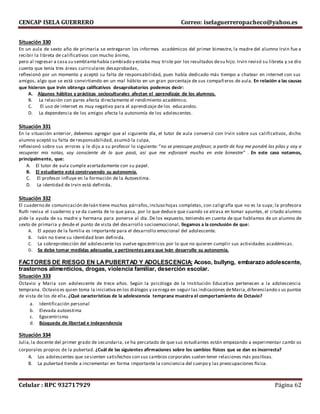 CENCAP ISELA GUERRERO Correo: iselaguerreropacheco@yahoo.es
Celular : RPC 932717929 Página 62
Situación 330
En un aula de sexto año de primaria se entregaron los informes académicos del primer bimestre, la madre del alumno Irvin fue a
recibir la libreta de calificativos con mucho ánimo,
pero al regresar a casa su semblantehabía cambiado y estaba muy triste por los resultados desu hijo. Irvin revisó su libreta y se dio
cuenta que tenía tres áreas curriculares desaprobadas,
reflexionó por un momento y aceptó su falta de responsabilidad, pues había dedicado más tiempo a chatear en internet con sus
amigos, algo que se está convirtiendo en un mal hábito en un gran porcentaje de sus compañeros de aula. En relación a las causas
que hicieron que Irvin obtenga calificativos desaprobatorios podemos decir:
A. Algunos hábitos y prácticas socioculturales afectan el aprendizaje de los alumnos.
B. La relación con pares afecta directamente el rendimiento académico.
C. El uso de internet es muy negativo para el aprendizaje de los educandos.
D. La dependencia de los amigos afecta la autonomía de los adolescentes.
Situación 331
En la situación anterior, debemos agregar que al siguiente día, el tutor de aula conversó con Irvin sobre sus calificativos, dicho
alumno aceptó su falta de responsabilidad, asumió la culpa,
reflexionó sobre sus errores y le dijo a su profesor lo siguiente: “no se preocupe profesor, a partir de hoy me pondré las pilas y voy a
recuperar mis notas, soy consciente de lo que pasó, así que me esforzaré mucho en este bimestre” . En este caso notamos,
principalmente, que:
A. El tutor de aula cumple acertadamente con su papel.
B. El estudiante está construyendo su autonomía.
C. El profesor influye en la formación de la Autoestima.
D. La identidad de Irvin está definida.
Situación 332
El cuaderno de comunicación deIván tiene muchos párrafos,incluso hojas completas, con caligrafía que no es la suya; la profesora
Ruth revisa el cuaderno y se da cuenta de lo que pasa, por lo que deduce que cuando se atrasa en tomar apuntes, el citado alumno
pide la ayuda de su madre y hermana para ponerse al día. De los expuesto, teniendo en cuenta de que hablamos de un alumno de
sexto de primaria y desde el punto de vista del desarrollo socioemocional, llegamos a la conclusión de que:
A. El apoyo de la familia es importante para el desarrollo emocional del adolescente.
B. Iván no tiene su identidad bien definida.
C. La sobreprotección del adolescente los vuelve egocéntricos por lo que no quieren cumplir sus actividades académicas.
D. Se debe tomar medidas adecuadas y pertinentes para que Iván desarrolle su autonomía.
FACTORES DE RIESGO EN LAPUBERTAD Y ADOLESCENCIA: Acoso, bullyng, embarazo adolescente,
trastornos alimenticios, drogas, violencia familiar, deserción escolar.
Situación 333
Octavio y Maria son adolescente de trece años. Según la psicóloga de la Institución Educativa pertenecen a la adolescencia
temprana. Octavio es quien toma la iniciativa en los diálogos y seniega en seguir las indicaciones deMaria,diferenciando s us puntos
de vista de los de ella. ¿Qué características de la adolescencia temprana muestra el comportamiento de Octavio?
a. Identificación personal
b. Elevada autoestima
c. Egocentrismo
d. Búsqueda de libertad e independencia
Situación 334
Julia,la docente del primer grado de secundaria, se ha percatado de que sus estudiantes están empezando a experimentar cambi os
corporales propios de la pubertad. ¿Cuál de las siguientes afirmaciones sobre los cambios físicos que se dan es incorrecta?
A. Los adolescentes que sesienten satisfechos con sus cambios corporales suelen tener relaciones más positivas.
B. La pubertad tiende a incrementar en forma importante la conciencia del cuerpo y las preocupaciones física.
 