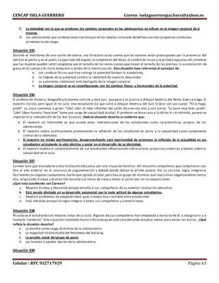 CENCAP ISELA GUERRERO Correo: iselaguerreropacheco@yahoo.es
Celular : RPC 932717929 Página 63
C. La velocidad con la que se producen los cambios corporales en las adolescentes no influye en la imagen corporal de sí
mismas.
D. Los adolescentes que seobsesionan con encajar en los ideales culturales debelleza son más propensos conductas
alimentariasderiesgo.
Situación 335
Durante el monitoreo de una sesión de tutoría, una Directora se da cuenta que los varones están preocupados por la presencia del
vello en el pecho y en el pubis,la aparición del bigote, la complexión del tórax, el cambio de la voz y la primera eyaculación,mientras
que las mujeres pueden sentir vergüenza por el tamaño de los senos o preocuparsepor el tamaño de las piernas, la acumulación de
grasa en el cuerpo y el inicio temprano o tardío de la menstruación. Esta situación hace referencia al concepto de:
A. Los cambios físicos que trae consigo la pubertad forman la autoestima
B. La llegada de la pubertad cambia la identidad de nuestros educandos
C. La autonomía intelectual está desligada de la imagen corporal
D. La imagen corporal se va reconfigurando con los cambios físicos y hormonales de la pubertad.
Situación 336
El profesor de Historia,Geografía y Economía solicita a José Luis que pase a la pizarra a dibujar América del Norte. Este s e niega. El
maestro insiste, pero igual él no sale. Una estudiante (la que salió a dibujar América del Sur) le dice con voz suave: “Yo lo hago,
profe”. La clase comienza a gritar: “¡Oe!, ¡Oe!. El líder informal del salón dice en voz alta y con sorna: “Lo hace muy bien profe”.
“¿Ah? (Aquí hacerlo “muy bien” tiene una carga de sexualidad oculta). El profesor no hace caso a lo dicho ni s e intimida; parece no
importarle la intervención de los dos alumnos. Dada la situación descrita es evidente que:
a. El maestro no interviente ya que asume estas intervenciones de los estudiantes como características propias de los
adolescentes.
b. El maestro media asertivamente promoviendo la reflexión de los estudiante en torno a la sexualidad como componente
central de la identidad.
c. El maestro no media asertivamente, desaprovechando esta oportunidad de promover la reflexión de la sexualidad en sus
estudiantes articulando la vida afectiva y social en el desarrollo de su identidad.
d. El maestro modela el comportamiento de sus estudiantes reflexionando sobrevalores,prejuicios,creencias y tabúes sobre la
sexualidad en el aula.
Situación 337
Carmen tuvo que trasladarsea otra Institución Educativa por una situación familiar. Allí encontró compañeros que compitieron con
ella el año anterior en el concurso de argumentación y debate donde obtuvo el primer puesto. Por su carisma, logra integrarse
fácilmentecon algunos compañeros,hecho que agrada al tutor,pero hay un grupo de alumnas que reaccionan negativamente contra
ella, originando tristeza y distracción durante sus horas de clase y temor al participar en las exposiciones.
¿Qué está sucediendo con Carmen?
a. Muestra tristeza y desanimó porque extraña a sus compañeros de su anterior institución educativa.
b. Está siendo afectada en su desarrollo psicosocial por la mala actitud de algunas estudiantes.
c. Muestra problemas de adaptabilidad, pues siempre hay rivalidad entre estudiantes.
d. Está afectada porque no logra integrar a todos sus compañeros y siente tristeza.
Situación 338
Ricardo es el estudiante con mejores notas de su aula. Algunos de sus compañeros han empezado a burlarse de él, a marginarlo y a
llamarlo “cerebrito”.Esta situación incómoda mucho a Ricardo quien está considerando estudiar menos para evitar las burlas. ¿Qué
refleja la situación descrita?
a. La envidia como rasgo distintivo de la adolescencia
b. La magnitud incontrolable del fenómeno del bullying
c. La presión social del grupo de pares
d. Las bromas y apodos típicos de la adolescencia
.
Situación 339
 